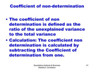 Quantitative Aptitude & Business
Statistics: Correlation
41
Coefficient of non-determination
• The coefficient of non
determination is defined as the
ratio of the unexplained variance
to the total variance
• Calculation: The coefficient non
determination is calculated by
subtracting the Coefficient of
determination from one.
 