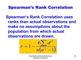 Quantitative Aptitude & Business
Statistics: Correlation
43
Spearman’s Rank Correlation
Spearman’s Rank Correlation uses
ranks than actual observations and
make no assumptions about the
population from which actual
observations are drawn.
( )1
6
1 2
2
−
−=
∑
nn
d
r
 