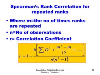 Quantitative Aptitude & Business
Statistics: Correlation
44
Spearman’s Rank Correlation for
repeated ranks
• Where m=the no of times ranks
are repeated
• n=No of observations
• r= Correlation Coefficient
( )1
.....
12
6
1 2
3
2
−






+
−
+
−=
∑
nn
mm
D
r
 