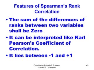 Quantitative Aptitude & Business
Statistics: Correlation
49
Features of Spearman’s Rank
Correlation
• The sum of the differences of
ranks between two variables
shall be Zero
• It can be interpreted like Karl
Pearson’s Coefficient of
Correlation.
• It lies between -1 and +1
 