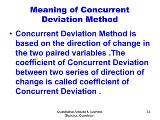 Quantitative Aptitude & Business
Statistics: Correlation
53
Meaning of Concurrent
Deviation Method
• Concurrent Deviation Method is
based on the direction of change in
the two paired variables .The
coefficient of Concurrent Deviation
between two series of direction of
change is called coefficient of
Concurrent Deviation .
 