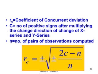 Quantitative Aptitude & Business
Statistics: Correlation
54
• rc=Coefficient of Concurrent deviation
• C= no of positive signs after multiplying
the change direction of change of X-
series and Y-Series
• n=no. of pairs of observations computed
n
nc
rc
−
±±=
2
 