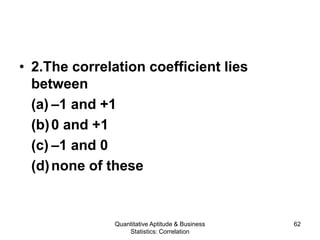 Quantitative Aptitude & Business
Statistics: Correlation
62
• 2.The correlation coefficient lies
between
(a) –1 and +1
(b)0 and +1
(c) –1 and 0
(d)none of these
 
