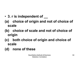 Quantitative Aptitude & Business
Statistics: Correlation
64
• 3. r is independent of __
(a) choice of origin and not of choice of
scale
(b) choice of scale and not of choice of
origin
(c) both choice of origin and choice of
scale
(d) none of these
 