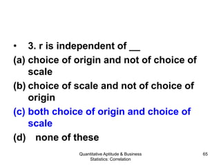 Quantitative Aptitude & Business
Statistics: Correlation
65
• 3. r is independent of __
(a) choice of origin and not of choice of
scale
(b) choice of scale and not of choice of
origin
(c) both choice of origin and choice of
scale
(d) none of these
 