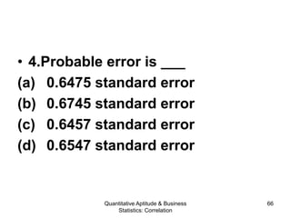 Quantitative Aptitude & Business
Statistics: Correlation
66
• 4.Probable error is ___
(a) 0.6475 standard error
(b) 0.6745 standard error
(c) 0.6457 standard error
(d) 0.6547 standard error
 