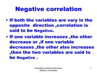 Quantitative Aptitude & Business
Statistics: Correlation
7
Negative correlation
• If both the variables are vary in the
opposite direction ,correlation is
said to be Negative.
• If one variable increases ,the other
decrease or ,if one variable
decreases ,the other also increases
,then the two variables are said to
be Negative .
 