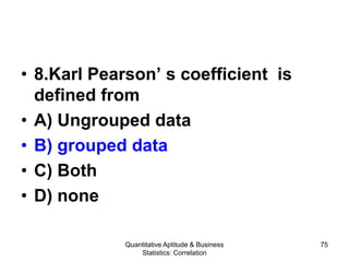 Quantitative Aptitude & Business
Statistics: Correlation
75
• 8.Karl Pearson’ s coefficient is
defined from
• A) Ungrouped data
• B) grouped data
• C) Both
• D) none
 