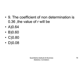 Quantitative Aptitude & Business
Statistics: Correlation
76
• 9. The coefficient of non determination is
0.36 ,the value of r will be
• A)0.64
• B)0.60
• C)0.80
• D)0.08
 
