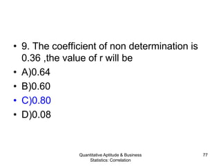 Quantitative Aptitude & Business
Statistics: Correlation
77
• 9. The coefficient of non determination is
0.36 ,the value of r will be
• A)0.64
• B)0.60
• C)0.80
• D)0.08
 