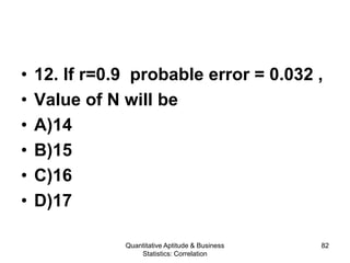 Quantitative Aptitude & Business
Statistics: Correlation
82
• 12. If r=0.9 probable error = 0.032 ,
• Value of N will be
• A)14
• B)15
• C)16
• D)17
 