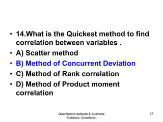 Quantitative Aptitude & Business
Statistics: Correlation
87
• 14.What is the Quickest method to find
correlation between variables .
• A) Scatter method
• B) Method of Concurrent Deviation
• C) Method of Rank correlation
• D) Method of Product moment
correlation
 
