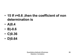 Quantitative Aptitude & Business
Statistics: Correlation
88
• 15 If r=0.6 ,then the coefficient of non
determination is
• A)0.4
• B)-0.6
• C)0.36
• D)0.64
 