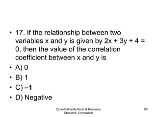 Quantitative Aptitude & Business
Statistics: Correlation
90
• 17. If the relationship between two
variables x and y is given by 2x + 3y + 4 =
0, then the value of the correlation
coefficient between x and y is
• A) 0
• B) 1
• C) –1
• D) Negative
 