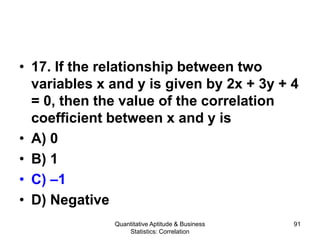 Quantitative Aptitude & Business
Statistics: Correlation
91
• 17. If the relationship between two
variables x and y is given by 2x + 3y + 4
= 0, then the value of the correlation
coefficient between x and y is
• A) 0
• B) 1
• C) –1
• D) Negative
 