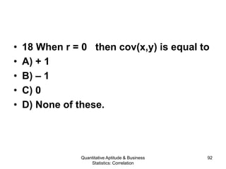 Quantitative Aptitude & Business
Statistics: Correlation
92
• 18 When r = 0 then cov(x,y) is equal to
• A) + 1
• B) – 1
• C) 0
• D) None of these.
 
