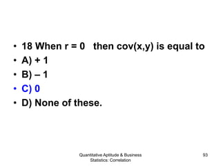 Quantitative Aptitude & Business
Statistics: Correlation
93
• 18 When r = 0 then cov(x,y) is equal to
• A) + 1
• B) – 1
• C) 0
• D) None of these.
 