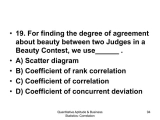 Quantitative Aptitude & Business
Statistics: Correlation
94
• 19. For finding the degree of agreement
about beauty between two Judges in a
Beauty Contest, we use______ .
• A) Scatter diagram
• B) Coefficient of rank correlation
• C) Coefficient of correlation
• D) Coefficient of concurrent deviation
 