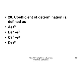 Quantitative Aptitude & Business
Statistics: Correlation
96
• 20. Coefficient of determination is
defined as
• A) r3
• B) 1–r2
• C) 1+r2
• D) r2
 