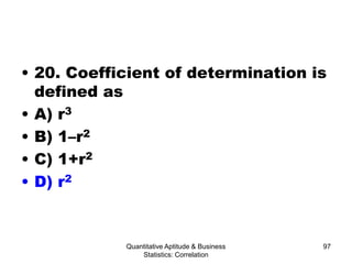 Quantitative Aptitude & Business
Statistics: Correlation
97
• 20. Coefficient of determination is
defined as
• A) r3
• B) 1–r2
• C) 1+r2
• D) r2
 
