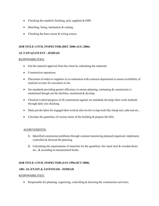  Checking the manhole finishing, poly supplied & GRP.
 Benching, lining, lamination & coating.
 Checking the base course & wiring course.
JOB TITLE: CIVIL INSPECTOR (DEC 2000-AUG 2006)
AL FAWAZANI EST - JEDDAH
RESPONSIBILITIES:
 Get the material approval from the client by submitting the materials.
 Construction operations.
 Placement of orders to suppliers in co-ordination with contracts department to ensure availability of
material on time for execution at site.
 Set standards providing greater efficiency to ensure planning, estimating & construction is
maintained though out the facilities, monitored & develop.
 Checked worked progress of all construction against set standards develops their work methods
through daily site checking.
 Daily put the labor for engaged their work & also involve in lap work like slump test, cube test etc...
 Calculate the quantities of various items of the building & prepare the bills.
ACHIEVEMENTS:
1. Identified construction problems through constant monitoring planned organized, implement,
controlled & directed the planning.
2. Calculating the requirements of materials for the quantities, fire rated steel & wooden doors
etc...& recording in measurement books.
JOB TITLE: CIVIL INSPECTOR (JAN 1996-OCT 2000)
ABU-AL-ENAIN & JASTSNIAH - JEDDAH
RESPONSIBILITIES:
 Responsible for planning, organizing, controlling & directing the construction activities.
 