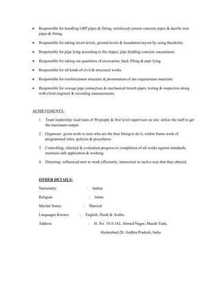  Responsible for handling GRP pipes & fitting, reinforced cement concrete pipes & ductile iron
pipes & fitting.
 Responsible for taking invert levels, ground levels & foundation layout by using theodolite.
 Responsible for pipe lying according to the slopes, pipe bedding concrete encasement.
 Responsible for taking out quantities of excavation, back filling & pipe lying.
 Responsible for all kinds of civil & structural works.
 Responsible for reinforcement structure & presentation of site requirement materials.
 Responsible for sewage pipe connection & mechanical trench pipes, testing & inspection along
with client engineer & recording measurements.
ACHIEVEMENTS:
1. Team leadership: lead team of 50 people & first level supervisor on site; utilize the staff to get
the maximum output.
2. Organizer: given work to men who are the best fitting to do it, within frame work of
programmed rules, policies & procedures.
3. Controlling: checked & evaluation progress to completion of all works against standards,
maintain safe application & working.
4. Directing: influenced men to work efficiently, instruction in such a way that they obeyed.
OTHER DETAILS:
Nationality : Indian
Religion : Islam
Marital Status : Married
Languages Known : English, Hindi & Arabic.
Address : H .No: 10-5-142, Ahmed Nagar, Masab Tank,
Hyderabad-28, Andhra Pradesh, India
 