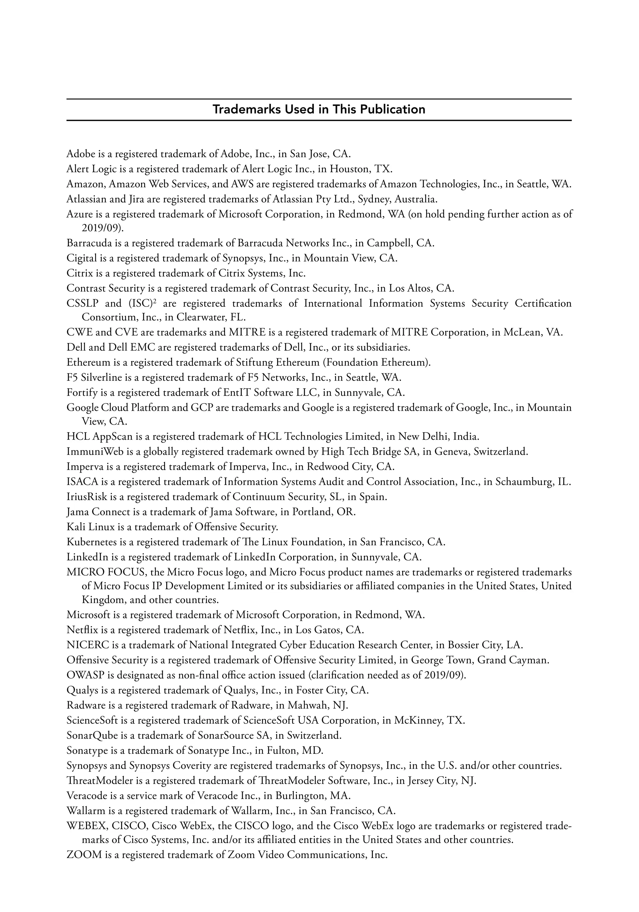 Trademarks Used in This Publication
Adobe is a registered trademark of Adobe, Inc., in San Jose, CA.
Alert Logic is a registered trademark of Alert Logic Inc., in Houston, TX.
Amazon, Amazon Web Services, and AWS are registered trademarks of Amazon Technologies, Inc., in Seattle, WA.
Atlassian and Jira are registered trademarks of Atlassian Pty Ltd., Sydney, Australia.
Azure is a registered trademark of Microsoft Corporation, in Redmond, WA (on hold pending further action as of
2019/09).
Barracuda is a registered trademark of Barracuda Networks Inc., in Campbell, CA.
Cigital is a registered trademark of Synopsys, Inc., in Mountain View, CA.
Citrix is a registered trademark of Citrix Systems, Inc.
Contrast Security is a registered trademark of Contrast Security, Inc., in Los Altos, CA.
CSSLP and (ISC)2 are registered trademarks of International Information Systems Security Certiﬁcation
Consortium, Inc., in Clearwater, FL.
CWE and CVE are trademarks and MITRE is a registered trademark of MITRE Corporation, in McLean, VA.
Dell and Dell EMC are registered trademarks of Dell, Inc., or its subsidiaries.
Ethereum is a registered trademark of Stiftung Ethereum (Foundation Ethereum).
F5 Silverline is a registered trademark of F5 Networks, Inc., in Seattle, WA.
Fortify is a registered trademark of EntIT Software LLC, in Sunnyvale, CA.
Google Cloud Platform and GCP are trademarks and Google is a registered trademark of Google, Inc., in Mountain
View, CA.
HCL AppScan is a registered trademark of HCL Technologies Limited, in New Delhi, India.
ImmuniWeb is a globally registered trademark owned by High Tech Bridge SA, in Geneva, Switzerland.
Imperva is a registered trademark of Imperva, Inc., in Redwood City, CA.
ISACA is a registered trademark of Information Systems Audit and Control Association, Inc., in Schaumburg, IL.
IriusRisk is a registered trademark of Continuum Security, SL, in Spain.
Jama Connect is a trademark of Jama Software, in Portland, OR.
Kali Linux is a trademark of Oﬀensive Security.
Kubernetes is a registered trademark of The Linux Foundation, in San Francisco, CA.
LinkedIn is a registered trademark of LinkedIn Corporation, in Sunnyvale, CA.
MICRO FOCUS, the Micro Focus logo, and Micro Focus product names are trademarks or registered trademarks
of Micro Focus IP Development Limited or its subsidiaries or aﬃliated companies in the United States, United
Kingdom, and other countries.
Microsoft is a registered trademark of Microsoft Corporation, in Redmond, WA.
Netﬂix is a registered trademark of Netﬂix, Inc., in Los Gatos, CA.
NICERC is a trademark of National Integrated Cyber Education Research Center, in Bossier City, LA.
Oﬀensive Security is a registered trademark of Oﬀensive Security Limited, in George Town, Grand Cayman.
OWASP is designated as non-ﬁnal oﬃce action issued (clariﬁcation needed as of 2019/09).
Qualys is a registered trademark of Qualys, Inc., in Foster City, CA.
Radware is a registered trademark of Radware, in Mahwah, NJ.
ScienceSoft is a registered trademark of ScienceSoft USA Corporation, in McKinney, TX.
SonarQube is a trademark of SonarSource SA, in Switzerland.
Sonatype is a trademark of Sonatype Inc., in Fulton, MD.
Synopsys and Synopsys Coverity are registered trademarks of Synopsys, Inc., in the U.S. and/or other countries.
ThreatModeler is a registered trademark of ThreatModeler Software, Inc., in Jersey City, NJ.
Veracode is a service mark of Veracode Inc., in Burlington, MA.
Wallarm is a registered trademark of Wallarm, Inc., in San Francisco, CA.
WEBEX, CISCO, Cisco WebEx, the CISCO logo, and the Cisco WebEx logo are trademarks or registered trade­
marks of Cisco Systems, Inc. and/or its aﬃliated entities in the United States and other countries.
ZOOM is a registered trademark of Zoom Video Communications, Inc.
 