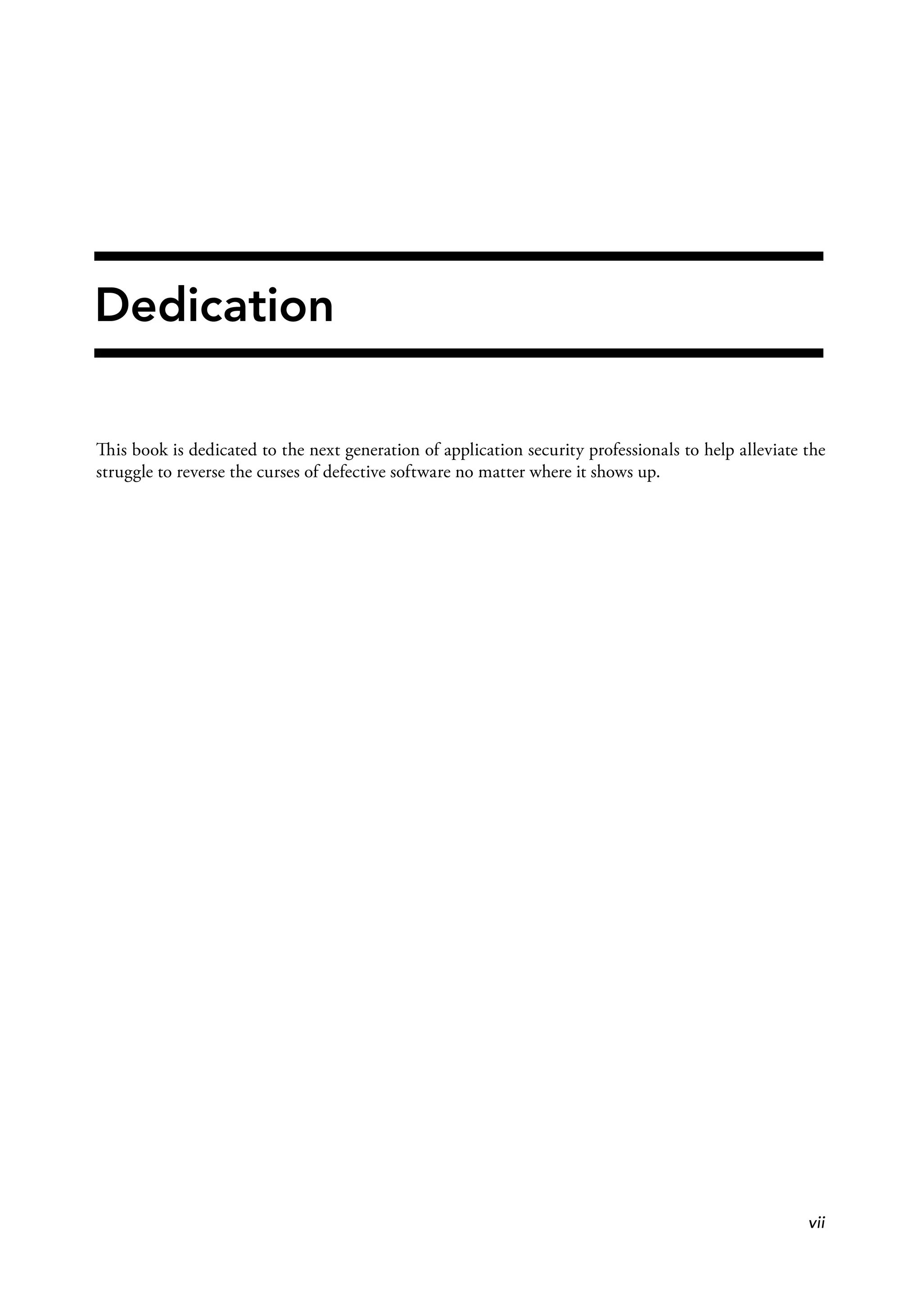 Dedication
This book is dedicated to the next generation of application security professionals to help alleviate the
struggle to reverse the curses of defective software no matter where it shows up.
vii
 