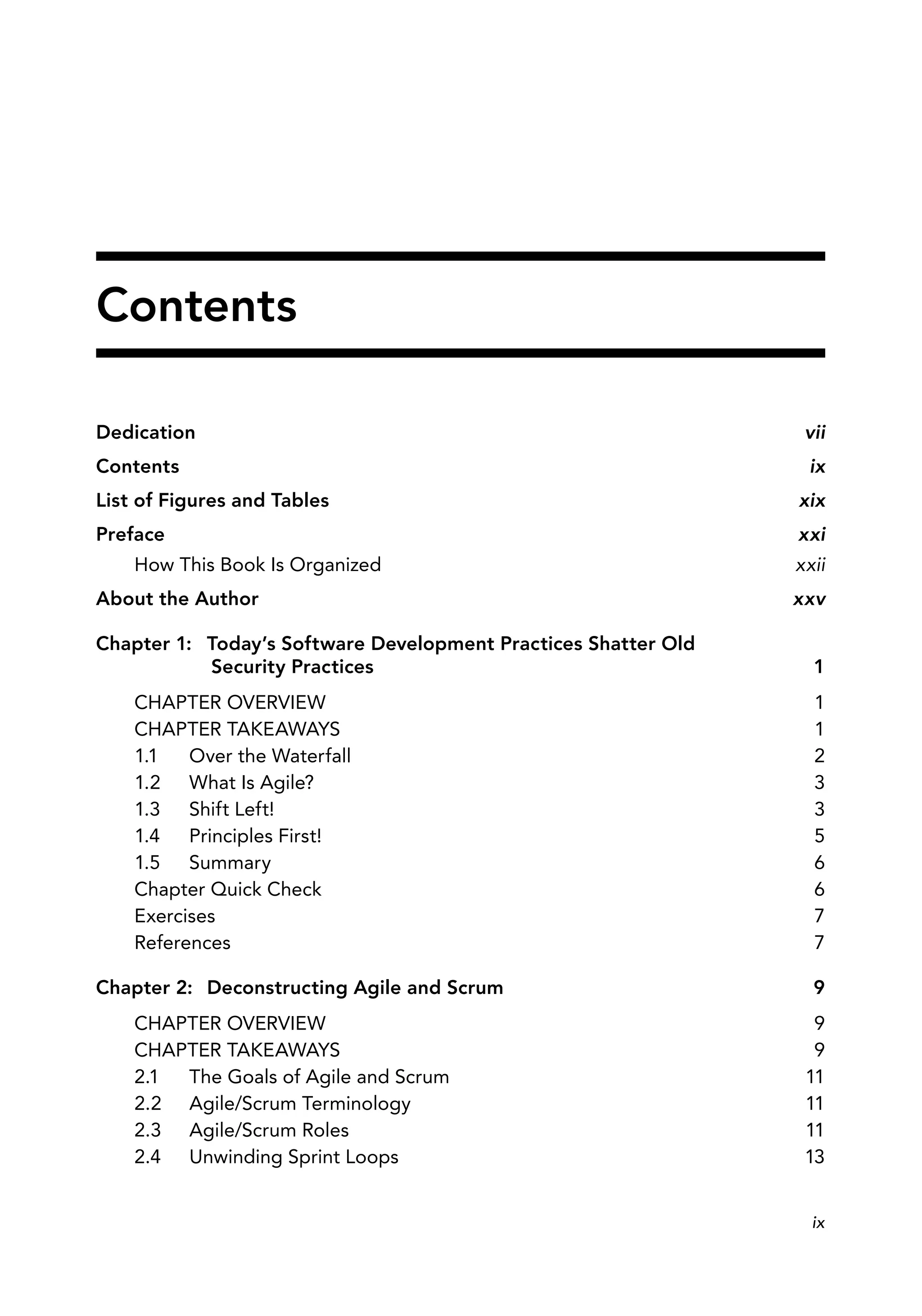 Dedication vii
Contents ix
List of Figures and Tables xix
Preface xxi
How This Book Is Organized xxii
About the Author xxv
Chapter 1: Today’s Software Development Practices Shatter Old
Security Practices 1
CHAPTER OVERVIEW 1
CHAPTER TAKEAWAYS 1
1.1 Over the Waterfall 2
1.2 What Is Agile? 3
1.3 Shift Left! 3
1.4 Principles First! 5
1.5 Summary 6
Chapter Quick Check 6
Exercises 7
References 7
Chapter 2: Deconstructing Agile and Scrum 9
CHAPTER OVERVIEW 9
CHAPTER TAKEAWAYS 9
2.1 The Goals of Agile and Scrum 11
2.2 Agile/Scrum Terminology 11
2.3 Agile/Scrum Roles 11
2.4 Unwinding Sprint Loops 13
Contents
ix
 