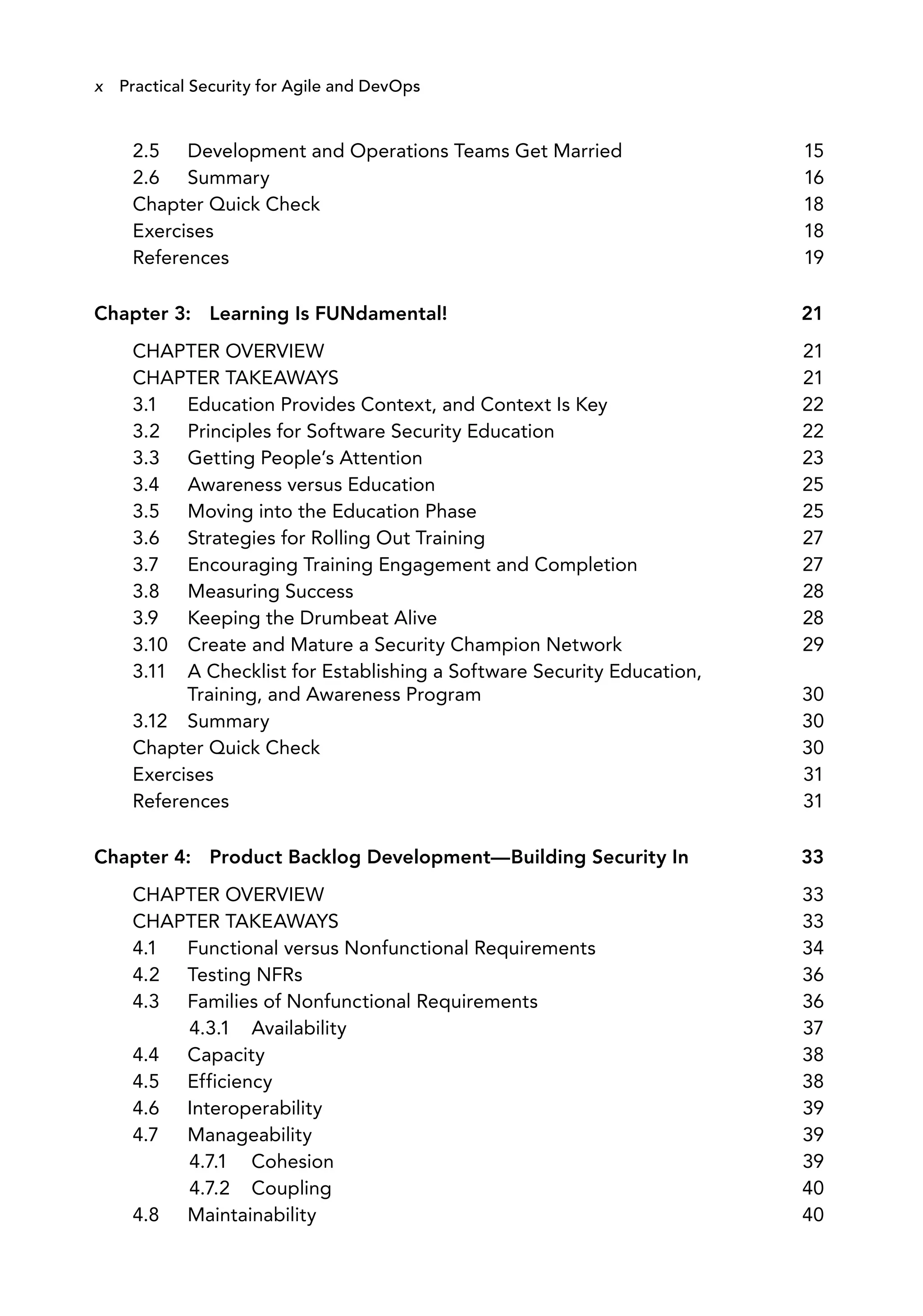 2.5 Development and Operations Teams Get Married 15
2.6 Summary 16
Chapter Quick Check 18
Exercises 18
References 19
Chapter 3: Learning Is FUNdamental! 21
CHAPTER OVERVIEW 21
CHAPTER TAKEAWAYS 21
3.1 Education Provides Context, and Context Is Key 22
3.2 Principles for Software Security Education 22
3.3 Getting People’s Attention 23
3.4 Awareness versus Education 25
3.5 Moving into the Education Phase 25
3.6 Strategies for Rolling Out Training 27
3.7 Encouraging Training Engagement and Completion 27
3.8 Measuring Success 28
3.9 Keeping the Drumbeat Alive 28
3.10 Create and Mature a Security Champion Network 29
3.11 A Checklist for Establishing a Software Security Education,
Training, and Awareness Program 30
3.12 Summary 30
Chapter Quick Check 30
Exercises 31
References 31
Chapter 4: Product Backlog Development—Building Security In 33
CHAPTER OVERVIEW 33
CHAPTER TAKEAWAYS 33
4.1 Functional versus Nonfunctional Requirements 34
4.2 Testing NFRs 36
4.3 Families of Nonfunctional Requirements 36
4.3.1 Availability 37
4.4 Capacity 38
4.5 Efficiency 38
4.6 Interoperability 39
4.7 Manageability 39
4.7.1 Cohesion 39
4.7.2 Coupling 40
4.8 Maintainability 40
x Practical Security for Agile and DevOps
 