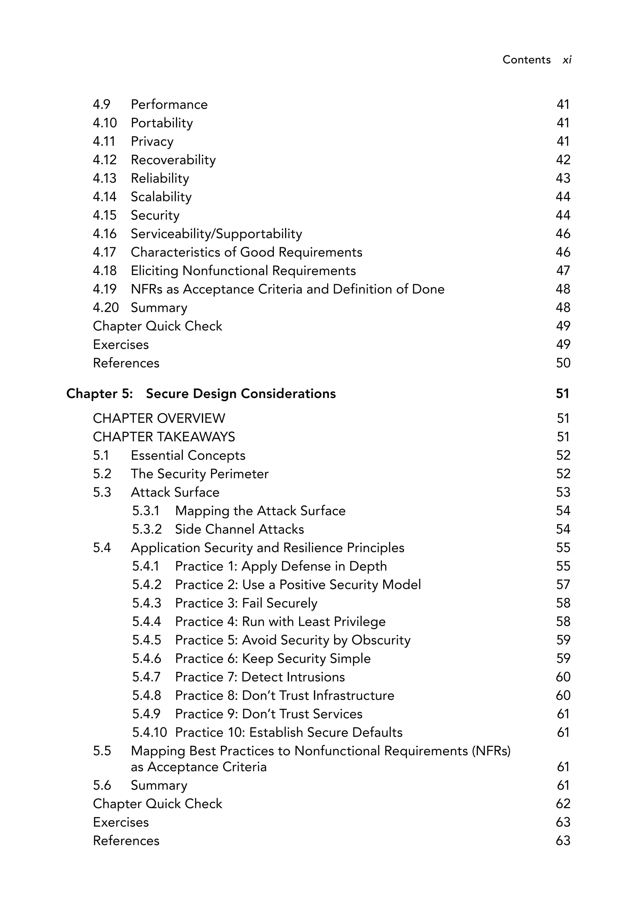 4.9 Performance 41
4.10 Portability 41
4.11 Privacy 41
4.12 Recoverability 42
4.13 Reliability 43
4.14 Scalability 44
4.15 Security 44
4.16 Serviceability/Supportability 46
4.17 Characteristics of Good Requirements 46
4.18 Eliciting Nonfunctional Requirements 47
4.19 NFRs as Acceptance Criteria and Definition of Done 48
4.20 Summary 48
Chapter Quick Check 49
Exercises 49
References 50
Chapter 5: Secure Design Considerations 51
CHAPTER OVERVIEW 51
CHAPTER TAKEAWAYS 51
5.1 Essential Concepts 52
5.2 The Security Perimeter 52
5.3 Attack Surface 53
5.3.1 Mapping the Attack Surface 54
5.3.2 Side Channel Attacks 54
5.4 Application Security and Resilience Principles 55
5.4.1 Practice 1: Apply Defense in Depth 55
5.4.2 Practice 2: Use a Positive Security Model 57
5.4.3 Practice 3: Fail Securely 58
5.4.4 Practice 4: Run with Least Privilege 58
5.4.5 Practice 5: Avoid Security by Obscurity 59
5.4.6 Practice 6: Keep Security Simple 59
5.4.7 Practice 7: Detect Intrusions 60
5.4.8 Practice 8: Don’t Trust Infrastructure 60
5.4.9 Practice 9: Don’t Trust Services 61
5.4.10 Practice 10: Establish Secure Defaults 61
5.5 Mapping Best Practices to Nonfunctional Requirements (NFRs)
as Acceptance Criteria 61
5.6 Summary 61
Chapter Quick Check 62
Exercises 63
References 63
Contents xi
 