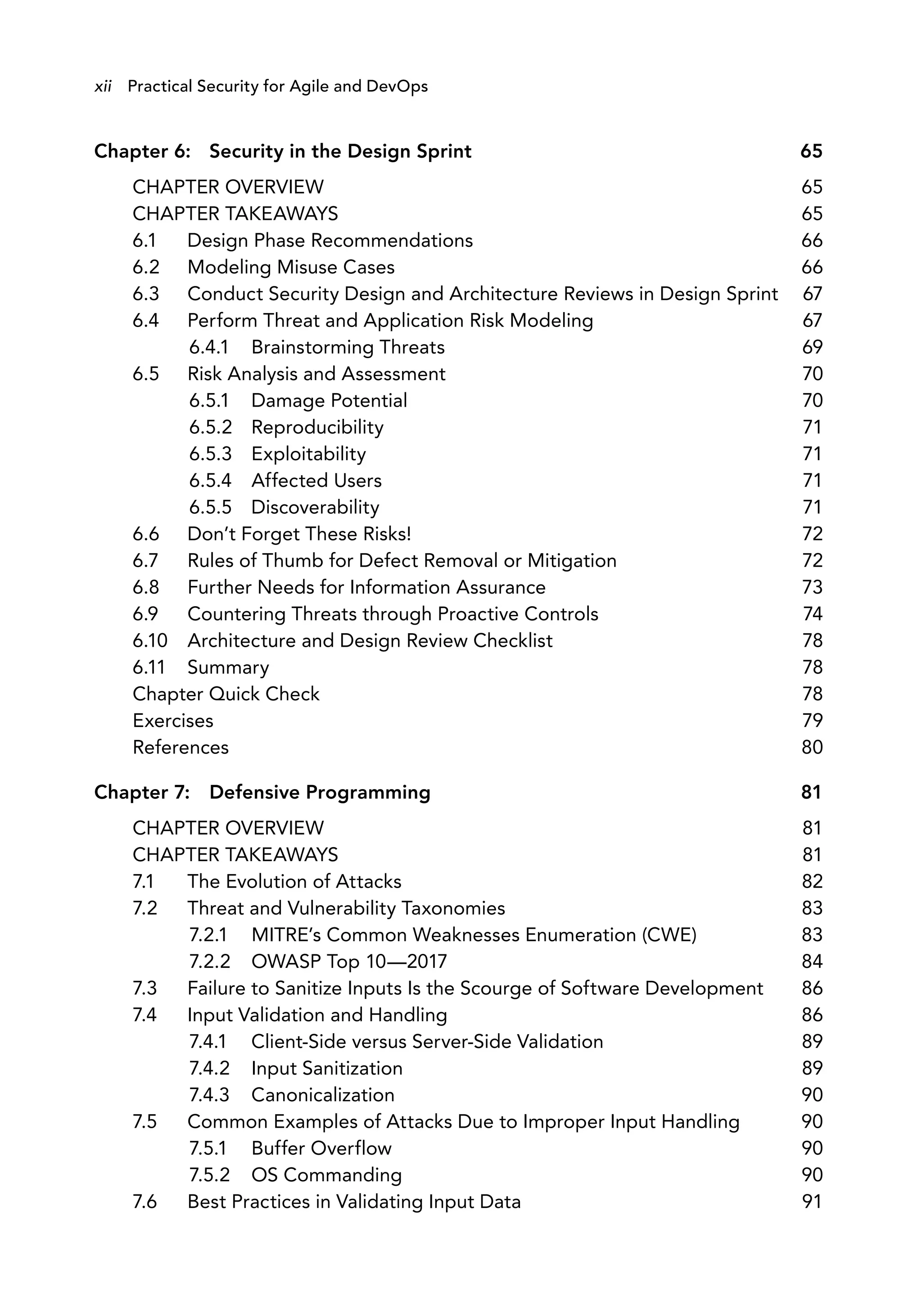 Chapter 6: Security in the Design Sprint 65
CHAPTER OVERVIEW 65
CHAPTER TAKEAWAYS 65
6.1 Design Phase Recommendations 66
6.2 Modeling Misuse Cases 66
6.3 Conduct Security Design and Architecture Reviews in Design Sprint 67
6.4 Perform Threat and Application Risk Modeling 67
6.4.1 Brainstorming Threats 69
6.5 Risk Analysis and Assessment 70
6.5.1 Damage Potential 70
6.5.2 Reproducibility 71
6.5.3 Exploitability 71
6.5.4 Affected Users 71
6.5.5 Discoverability 71
6.6 Don’t Forget These Risks! 72
6.7 Rules of Thumb for Defect Removal or Mitigation 72
6.8 Further Needs for Information Assurance 73
6.9 Countering Threats through Proactive Controls 74
6.10 Architecture and Design Review Checklist 78
6.11 Summary 78
Chapter Quick Check 78
Exercises 79
References 80
Chapter 7: Defensive Programming 81
CHAPTER OVERVIEW 81
CHAPTER TAKEAWAYS 81
7.1 The Evolution of Attacks 82
7.2 Threat and Vulnerability Taxonomies 83
7.2.1 MITRE’s Common Weaknesses Enumeration (CWE) 83
7.2.2 OWASP Top 10—2017 84
7.3 Failure to Sanitize Inputs Is the Scourge of Software Development 86
7.4 Input Validation and Handling 86
7.4.1 Client-Side versus Server-Side Validation 89
7.4.2 Input Sanitization 89
7.4.3 Canonicalization 90
7.5 Common Examples of Attacks Due to Improper Input Handling 90
7.5.1 Buffer Overflow 90
7.5.2 OS Commanding 90
7.6 Best Practices in Validating Input Data 91
xii Practical Security for Agile and DevOps
 
