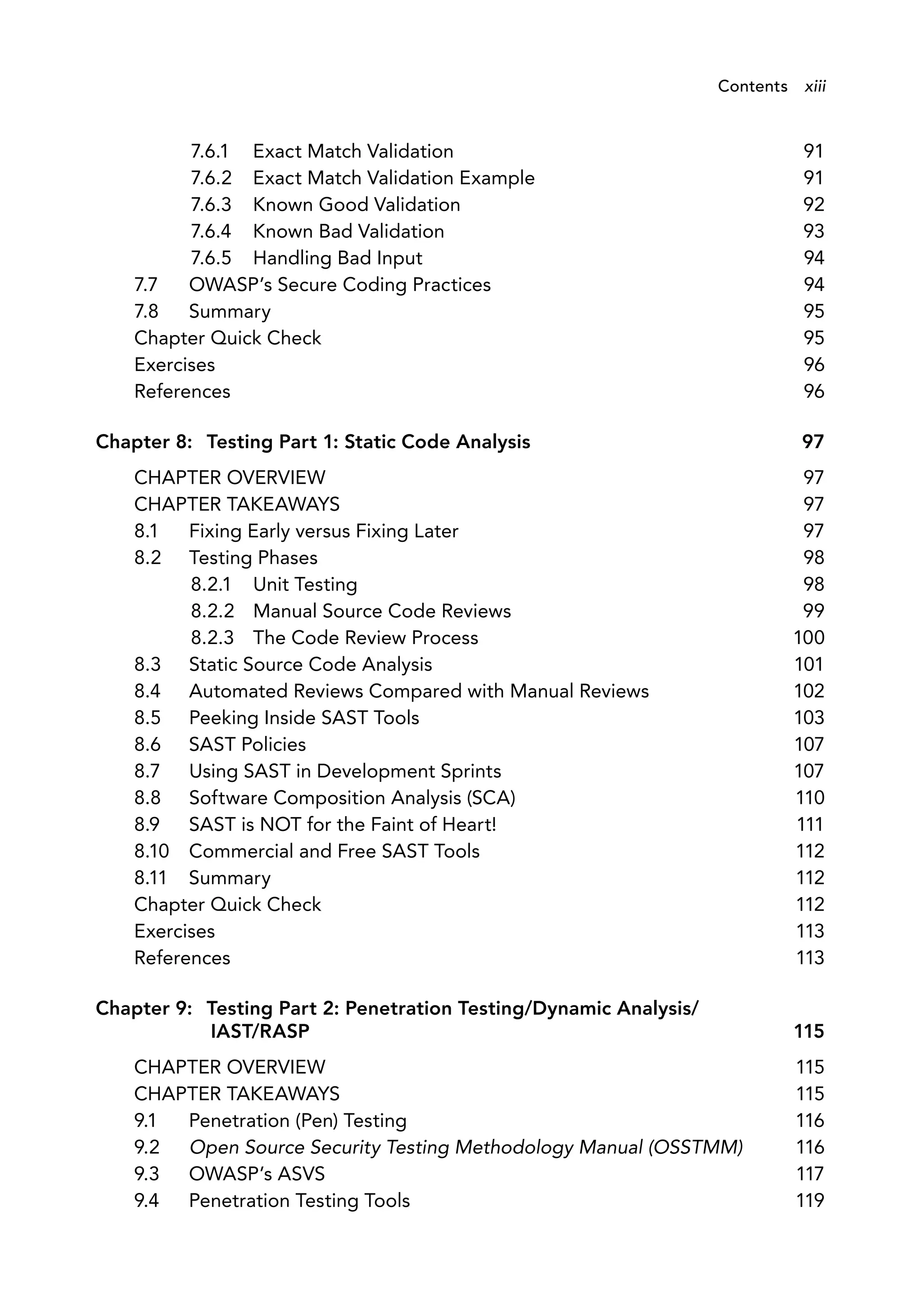 7.6.1 Exact Match Validation 91
7.6.2 Exact Match Validation Example 91
7.6.3 Known Good Validation 92
7.6.4 Known Bad Validation 93
7.6.5 Handling Bad Input 94
7.7 OWASP’s Secure Coding Practices 94
7.8 Summary 95
Chapter Quick Check 95
Exercises 96
References 96
Chapter 8: Testing Part 1: Static Code Analysis 97
CHAPTER OVERVIEW 97
CHAPTER TAKEAWAYS 97
8.1 Fixing Early versus Fixing Later 97
8.2 Testing Phases 98
8.2.1 Unit Testing 98
8.2.2 Manual Source Code Reviews 99
8.2.3 The Code Review Process 100
8.3 Static Source Code Analysis 101
8.4 Automated Reviews Compared with Manual Reviews 102
8.5 Peeking Inside SAST Tools 103
8.6 SAST Policies 107
8.7 Using SAST in Development Sprints 107
8.8 Software Composition Analysis (SCA) 110
8.9 SAST is NOT for the Faint of Heart! 111
8.10 Commercial and Free SAST Tools 112
8.11 Summary 112
Chapter Quick Check 112
Exercises 113
References 113
Chapter 9: Testing Part 2: Penetration Testing/Dynamic Analysis/
IAST/RASP 115
CHAPTER OVERVIEW 115
CHAPTER TAKEAWAYS 115
9.1 Penetration (Pen) Testing 116
9.2 Open Source Security Testing Methodology Manual (OSSTMM) 116
9.3 OWASP’s ASVS 117
9.4 Penetration Testing Tools 119
Contents xiii
 