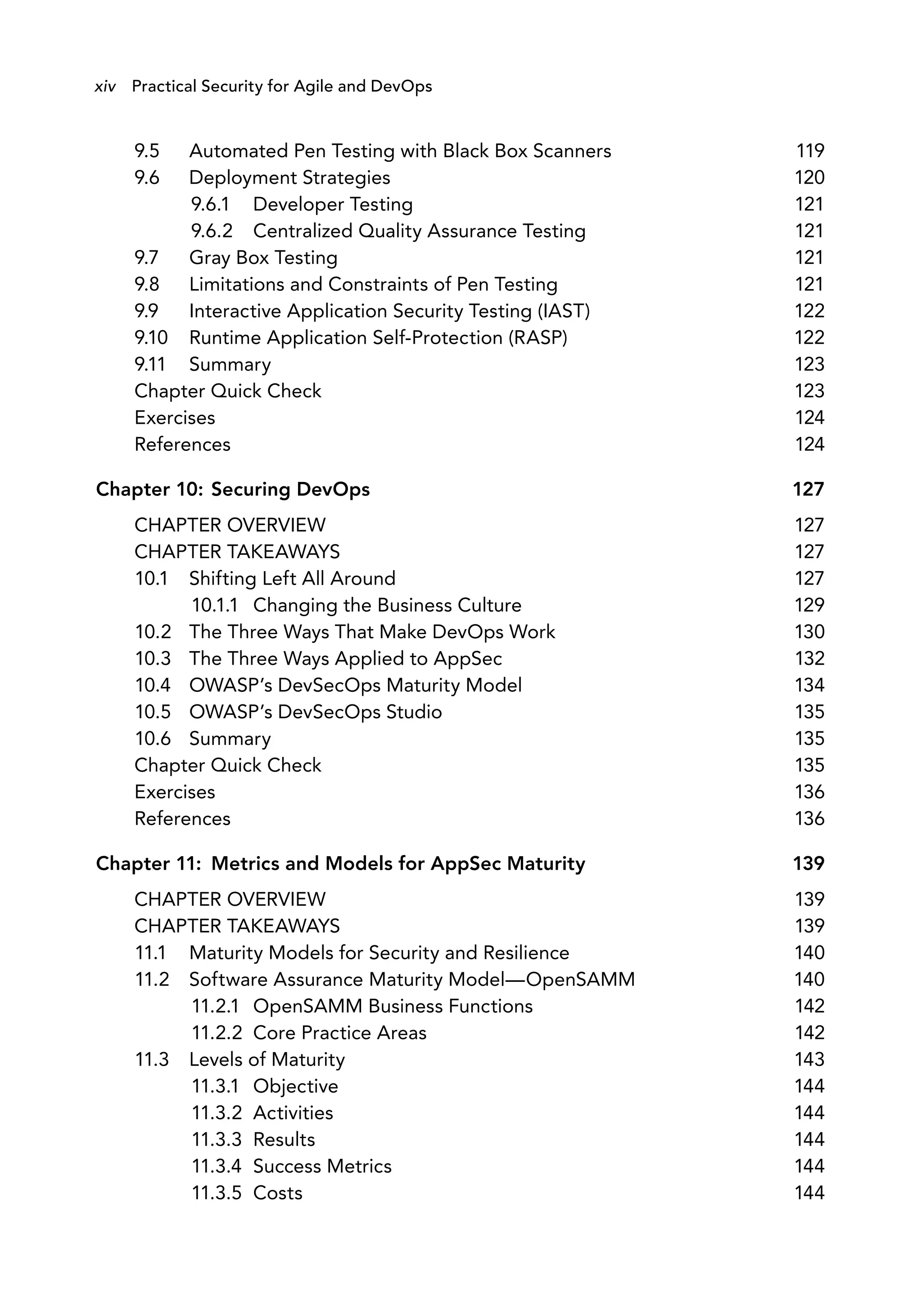 9.5 Automated Pen Testing with Black Box Scanners 119
9.6 Deployment Strategies 120
9.6.1 Developer Testing 121
9.6.2 Centralized Quality Assurance Testing 121
9.7 Gray Box Testing 121
9.8 Limitations and Constraints of Pen Testing 121
9.9 Interactive Application Security Testing (IAST) 122
9.10 Runtime Application Self-Protection (RASP) 122
9.11 Summary 123
Chapter Quick Check 123
Exercises 124
References 124
Chapter 10: Securing DevOps 127
CHAPTER OVERVIEW 127
CHAPTER TAKEAWAYS 127
10.1 Shifting Left All Around 127
10.1.1 Changing the Business Culture 129
10.2 The Three Ways That Make DevOps Work 130
10.3 The Three Ways Applied to AppSec 132
10.4 OWASP’s DevSecOps Maturity Model 134
10.5 OWASP’s DevSecOps Studio 135
10.6 Summary 135
Chapter Quick Check 135
Exercises 136
References 136
Chapter 11: Metrics and Models for AppSec Maturity 139
CHAPTER OVERVIEW 139
CHAPTER TAKEAWAYS 139
11.1 Maturity Models for Security and Resilience 140
11.2 Software Assurance Maturity Model—OpenSAMM 140
11.2.1 OpenSAMM Business Functions 142
11.2.2 Core Practice Areas 142
11.3 Levels of Maturity 143
11.3.1 Objective 144
11.3.2 Activities 144
11.3.3 Results 144
11.3.4 Success Metrics 144
11.3.5 Costs 144
xiv Practical Security for Agile and DevOps
 
