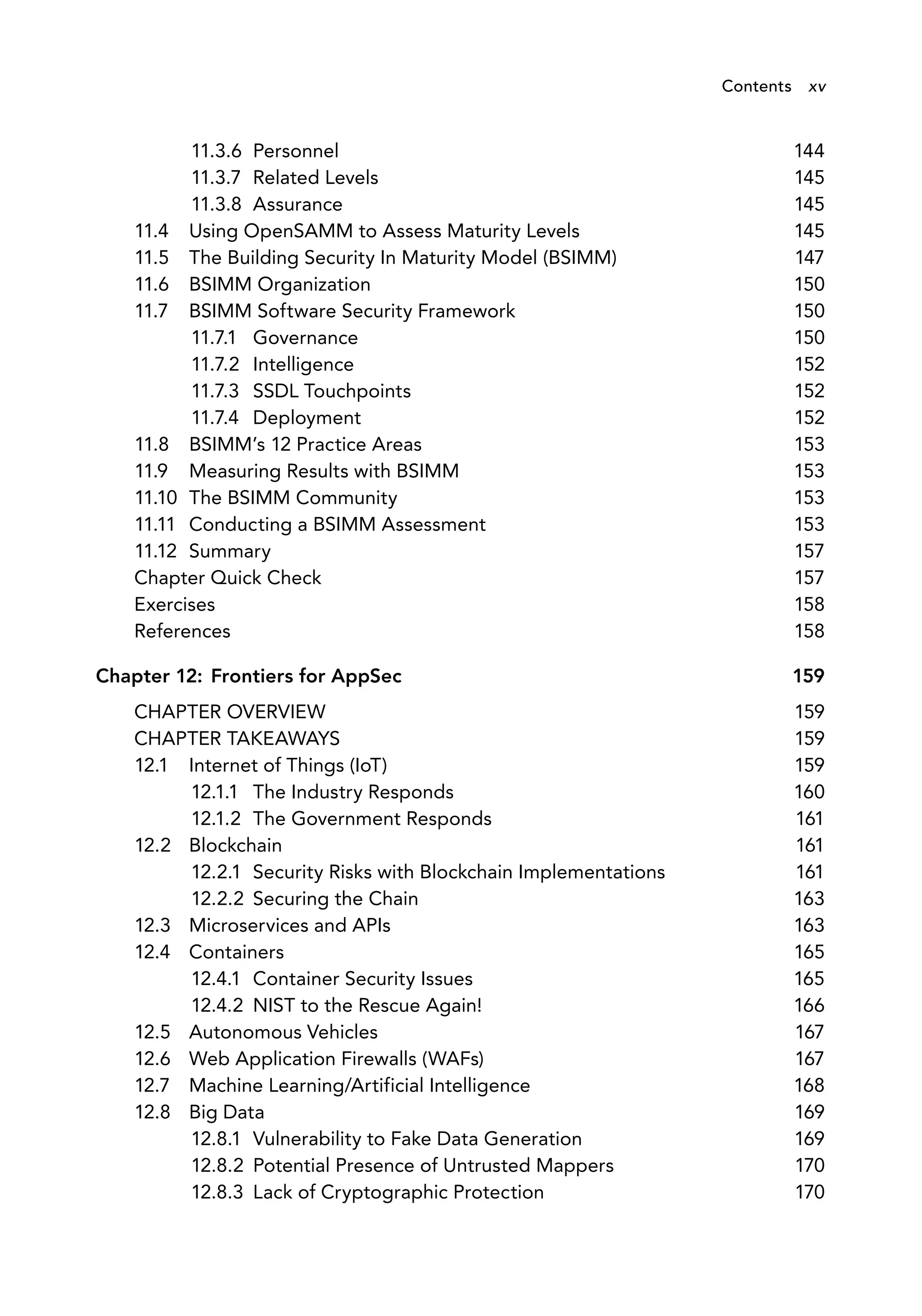 11.3.6 Personnel 144
11.3.7 Related Levels 145
11.3.8 Assurance 145
11.4 Using OpenSAMM to Assess Maturity Levels 145
11.5 The Building Security In Maturity Model (BSIMM) 147
11.6 BSIMM Organization 150
11.7 BSIMM Software Security Framework 150
11.7.1 Governance 150
11.7.2 Intelligence 152
11.7.3 SSDL Touchpoints 152
11.7.4 Deployment 152
11.8 BSIMM’s 12 Practice Areas 153
11.9 Measuring Results with BSIMM 153
11.10 The BSIMM Community 153
11.11 Conducting a BSIMM Assessment 153
11.12 Summary 157
Chapter Quick Check 157
Exercises 158
References 158
Chapter 12: Frontiers for AppSec 159
CHAPTER OVERVIEW 159
CHAPTER TAKEAWAYS 159
12.1 Internet of Things (IoT) 159
12.1.1 The Industry Responds 160
12.1.2 The Government Responds 161
12.2 Blockchain 161
12.2.1 Security Risks with Blockchain Implementations 161
12.2.2 Securing the Chain 163
12.3 Microservices and APIs 163
12.4 Containers 165
12.4.1 Container Security Issues 165
12.4.2 NIST to the Rescue Again! 166
12.5 Autonomous Vehicles 167
12.6 Web Application Firewalls (WAFs) 167
12.7 Machine Learning/Artificial Intelligence 168
12.8 Big Data 169
12.8.1 Vulnerability to Fake Data Generation 169
12.8.2 Potential Presence of Untrusted Mappers 170
12.8.3 Lack of Cryptographic Protection 170
Contents xv
 
