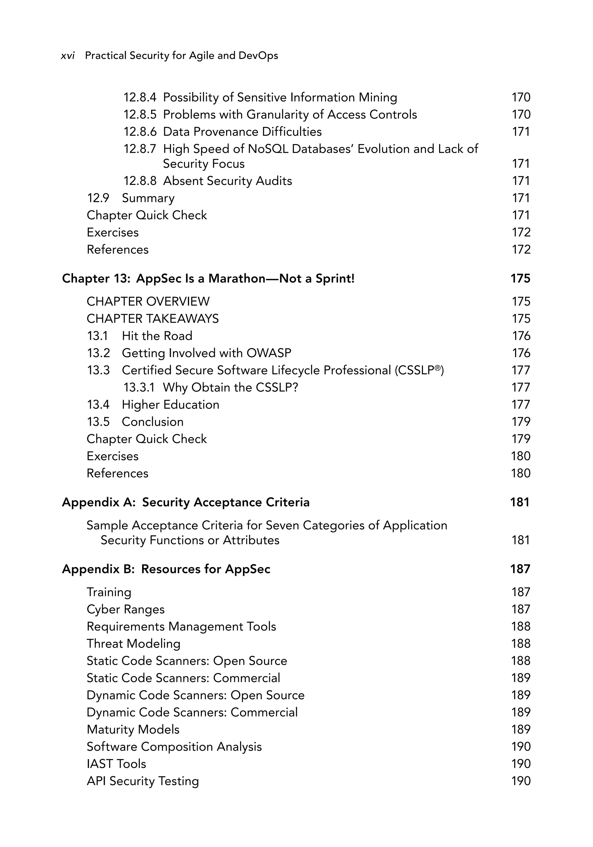 12.8.4 Possibility of Sensitive Information Mining 170
12.8.5 Problems with Granularity of Access Controls 170
12.8.6 Data Provenance Difficulties 171
12.8.7 High Speed of NoSQL Databases’ Evolution and Lack of
Security Focus 171
12.8.8 Absent Security Audits 171
12.9 Summary
Chapter Quick Check
171
171
Exercises 172
References 172
Chapter 13: AppSec Is a Marathon—Not a Sprint! 175
CHAPTER OVERVIEW 175
CHAPTER TAKEAWAYS 175
13.1 Hit the Road 176
13.2
13.3
Getting Involved with OWASP
Certified Secure Software Lifecycle Professional (CSSLP®)
13.3.1 Why Obtain the CSSLP?
176
177
177
13.4 Higher Education 177
13.5 Conclusion 179
Chapter Quick Check 179
Exercises 180
References 180
Appendix A: Security Acceptance Criteria 181
Sample Acceptance Criteria for Seven Categories of Application
Security Functions or Attributes 181
Appendix B: Resources for AppSec 187
Training 187
Cyber Ranges 187
Requirements Management Tools
Threat Modeling
188
188
Static Code Scanners: Open Source
Static Code Scanners: Commercial
188
189
Dynamic Code Scanners: Open Source 189
Dynamic Code Scanners: Commercial
Maturity Models
189
189
Software Composition Analysis 190
IAST Tools 190
API Security Testing 190
xvi Practical Security for Agile and DevOps
 