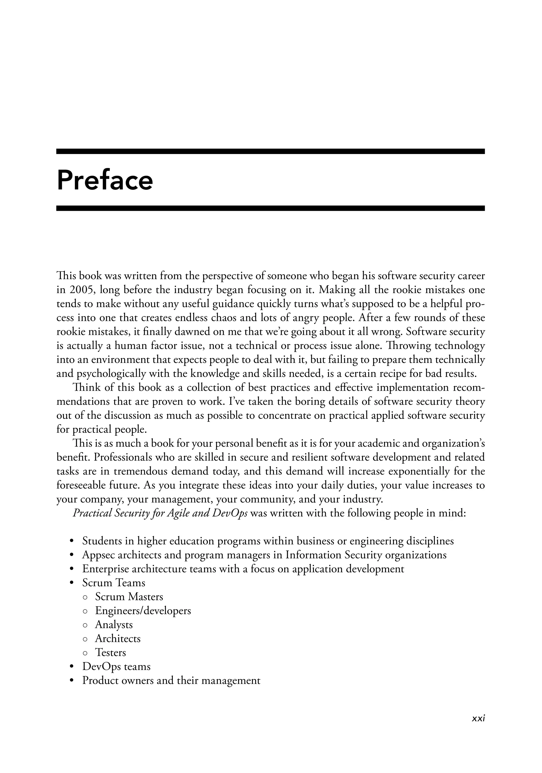 Preface
This book was written from the perspective of someone who began his software security career
in 2005, long before the industry began focusing on it. Making all the rookie mistakes one
tends to make without any useful guidance quickly turns what’s supposed to be a helpful pro­
cess into one that creates endless chaos and lots of angry people. After a few rounds of these
rookie mistakes, it ﬁnally dawned on me that we’re going about it all wrong. Software security
is actually a human factor issue, not a technical or process issue alone. Throwing technology
into an environment that expects people to deal with it, but failing to prepare them technically
and psychologically with the knowledge and skills needed, is a certain recipe for bad results.
Think of this book as a collection of best practices and eﬀective implementation recom­
mendations that are proven to work. I’ve taken the boring details of software security theory
out of the discussion as much as possible to concentrate on practical applied software security
for practical people.
This is as much a book for your personal beneﬁt as it is for your academic and organization’s
beneﬁt. Professionals who are skilled in secure and resilient software development and related
tasks are in tremendous demand today, and this demand will increase exponentially for the
foreseeable future. As you integrate these ideas into your daily duties, your value increases to
your company, your management, your community, and your industry.
Practical Security for Agile and DevOps was written with the following people in mind:
• Students in higher education programs within business or engineering disciplines
• Appsec architects and program managers in Information Security organizations
• Enterprise architecture teams with a focus on application development
• Scrum Teams
○ Scrum Masters
○ Engineers/developers
○ Analysts
○ Architects
○ Testers
• DevOps teams
• Product owners and their management
xxi
 