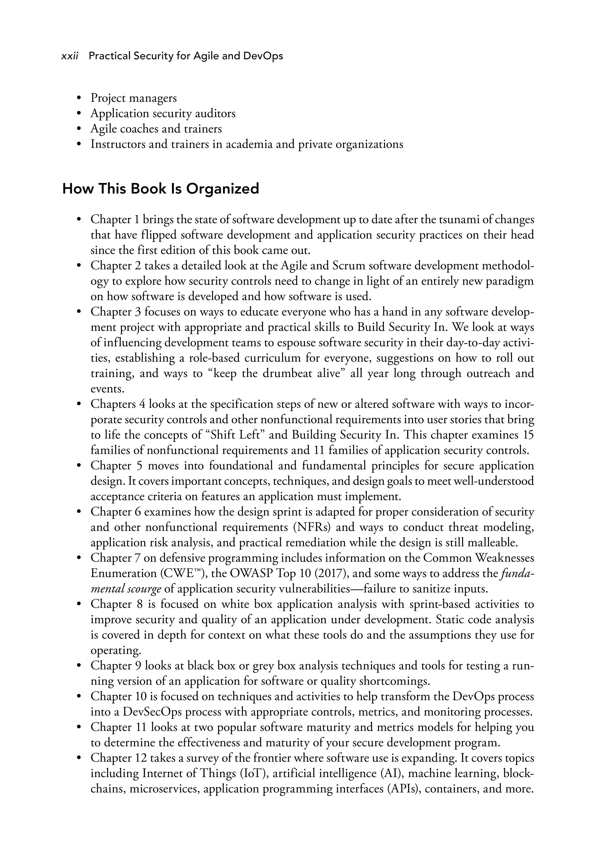 xxii Practical Security for Agile and DevOps
• Project managers
• Application security auditors
• Agile coaches and trainers
• Instructors and trainers in academia and private organizations
How This Book Is Organized
• Chapter 1 brings the state of software development up to date after the tsunami of changes
that have flipped software development and application security practices on their head
since the first edition of this book came out.
• Chapter 2 takes a detailed look at the Agile and Scrum software development methodol­
ogy to explore how security controls need to change in light of an entirely new paradigm
on how software is developed and how software is used.
• Chapter 3 focuses on ways to educate everyone who has a hand in any software develop­
ment project with appropriate and practical skills to Build Security In. We look at ways
of influencing development teams to espouse software security in their day-to-day activi­
ties, establishing a role-based curriculum for everyone, suggestions on how to roll out
training, and ways to “keep the drumbeat alive” all year long through outreach and
events.
• Chapters 4 looks at the specification steps of new or altered software with ways to incor­
porate security controls and other nonfunctional requirements into user stories that bring
to life the concepts of “Shift Left” and Building Security In. This chapter examines 15
families of nonfunctional requirements and 11 families of application security controls.
• Chapter 5 moves into foundational and fundamental principles for secure application
design. It covers important concepts, techniques, and design goals to meet well-understood
acceptance criteria on features an application must implement.
• Chapter 6 examines how the design sprint is adapted for proper consideration of security
and other nonfunctional requirements (NFRs) and ways to conduct threat modeling,
application risk analysis, and practical remediation while the design is still malleable.
• Chapter 7 on defensive programming includes information on the Common Weaknesses
Enumeration (CWE™), the OWASP Top 10 (2017), and some ways to address the funda­
mental scourge of application security vulnerabilities—failure to sanitize inputs.
• Chapter 8 is focused on white box application analysis with sprint-based activities to
improve security and quality of an application under development. Static code analysis
is covered in depth for context on what these tools do and the assumptions they use for
operating.
• Chapter 9 looks at black box or grey box analysis techniques and tools for testing a run­
ning version of an application for software or quality shortcomings.
• Chapter 10 is focused on techniques and activities to help transform the DevOps process
into a DevSecOps process with appropriate controls, metrics, and monitoring processes.
• Chapter 11 looks at two popular software maturity and metrics models for helping you
to determine the effectiveness and maturity of your secure development program.
• Chapter 12 takes a survey of the frontier where software use is expanding. It covers topics
including Internet of Things (IoT), artificial intelligence (AI), machine learning, block-
chains, microservices, application programming interfaces (APIs), containers, and more.
 