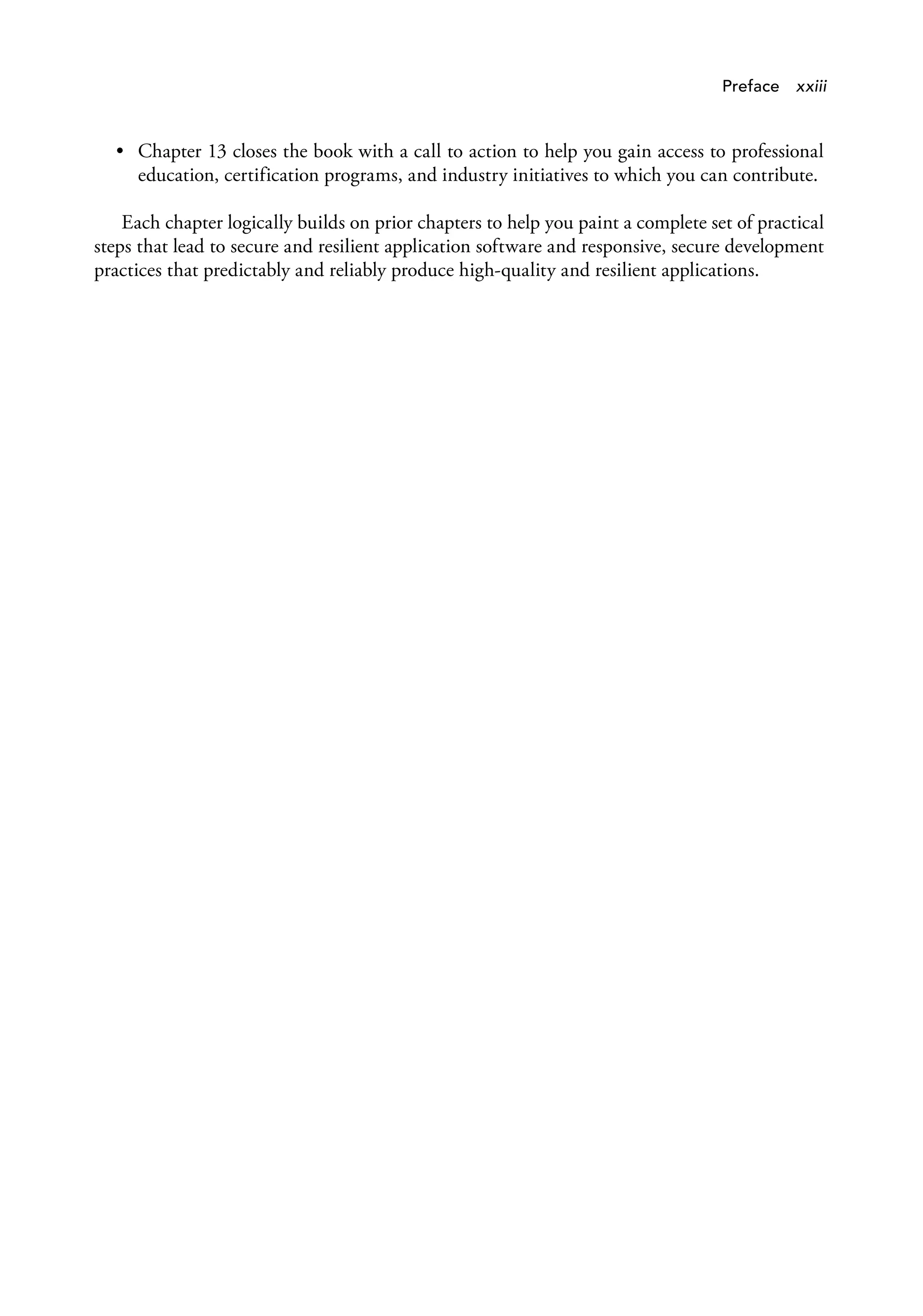 Preface xxiii
• Chapter 13 closes the book with a call to action to help you gain access to professional
education, certification programs, and industry initiatives to which you can contribute.
Each chapter logically builds on prior chapters to help you paint a complete set of practical
steps that lead to secure and resilient application software and responsive, secure development
practices that predictably and reliably produce high-quality and resilient applications.
 