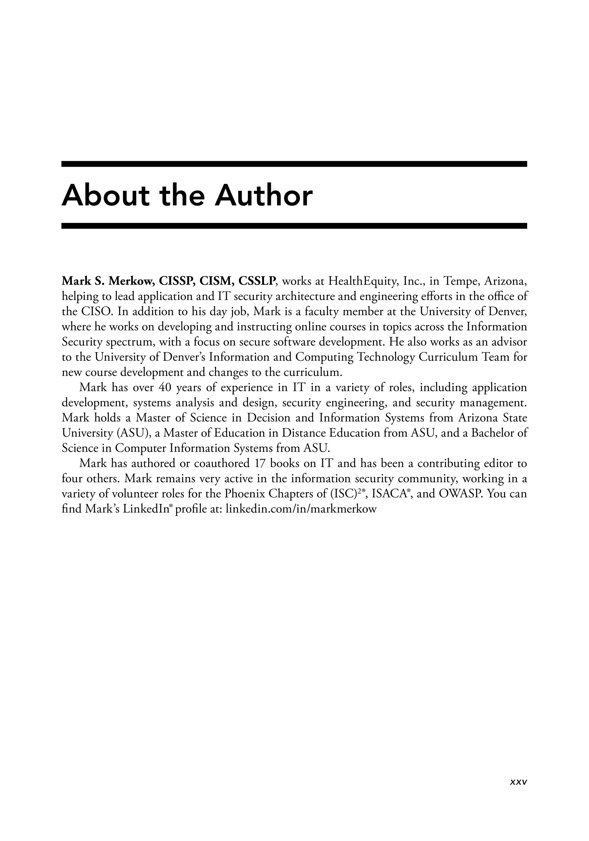 About the Author
Mark S. Merkow, CISSP, CISM, CSSLP, works at HealthEquity, Inc., in Tempe, Arizona,
helping to lead application and IT security architecture and engineering eﬀorts in the oﬃce of
the CISO. In addition to his day job, Mark is a faculty member at the University of Denver,
where he works on developing and instructing online courses in topics across the Information
Security spectrum, with a focus on secure software development. He also works as an advisor
to the University of Denver’s Information and Computing Technology Curriculum Team for
new course development and changes to the curriculum.
Mark has over 40 years of experience in IT in a variety of roles, including application
development, systems analysis and design, security engineering, and security management.
Mark holds a Master of Science in Decision and Information Systems from Arizona State
University (ASU), a Master of Education in Distance Education from ASU, and a Bachelor of
Science in Computer Information Systems from ASU.
Mark has authored or coauthored 17 books on IT and has been a contributing editor to
four others. Mark remains very active in the information security community, working in a
variety of volunteer roles for the Phoenix Chapters of (ISC)2®, ISACA®, and OWASP. You can
ﬁnd Mark’s LinkedIn® proﬁle at: linkedin.com/in/markmerkow
xxv
 