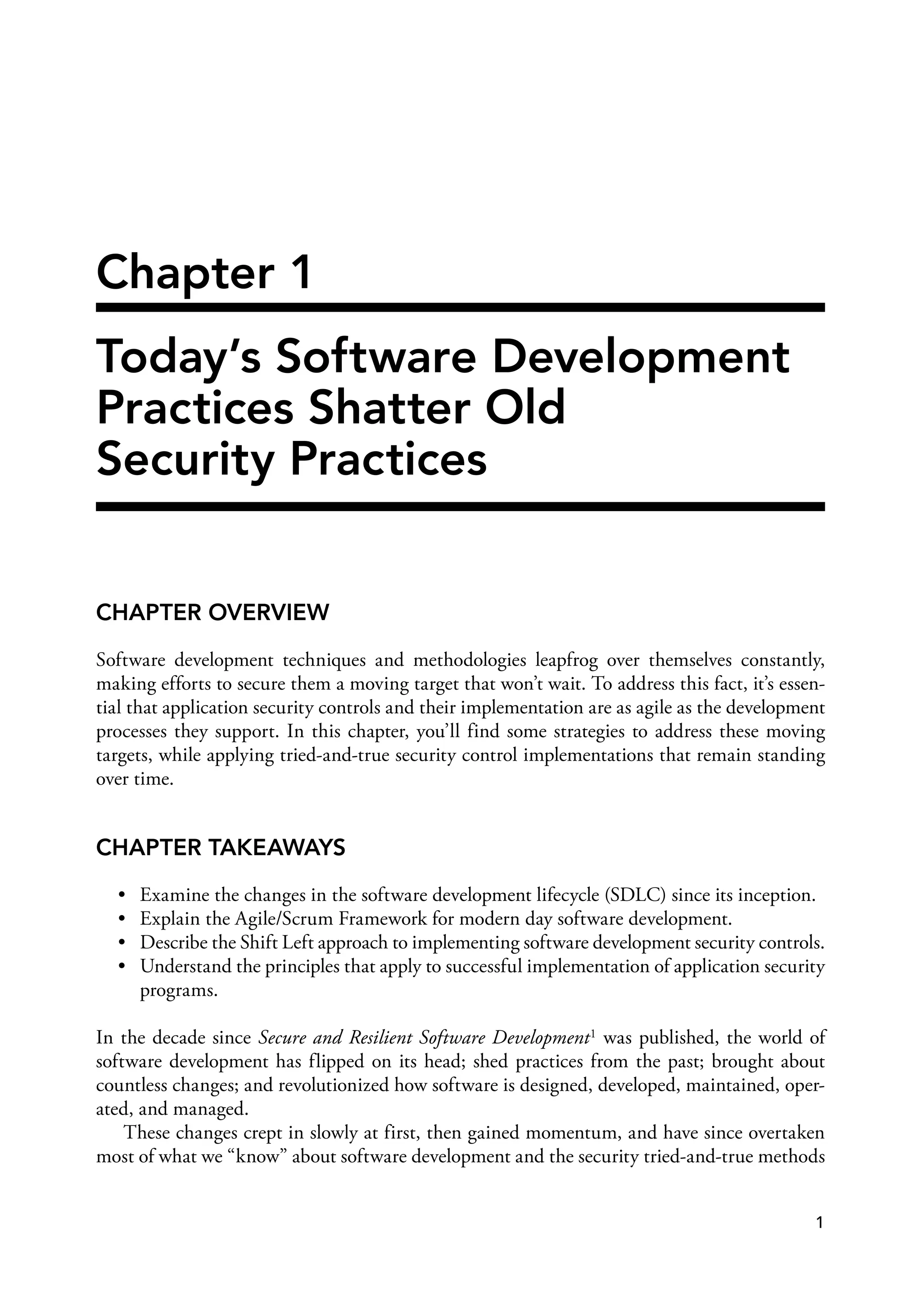 Chapter 1
Today’s Software Development
Practices Shatter Old
Security Practices
CHAPTER OVERVIEW
Software development techniques and methodologies leapfrog over themselves constantly,
making efforts to secure them a moving target that won’t wait. To address this fact, it’s essen­
tial that application security controls and their implementation are as agile as the development
processes they support. In this chapter, you’ll find some strategies to address these moving
targets, while applying tried-and-true security control implementations that remain standing
over time.
CHAPTER TAKEAWAYS
• Examine the changes in the software development lifecycle (SDLC) since its inception.
• Explain the Agile/Scrum Framework for modern day software development.
• Describe the Shift Left approach to implementing software development security controls.
• Understand the principles that apply to successful implementation of application security
programs.
In the decade since Secure and Resilient Software Development1 was published, the world of
software development has flipped on its head; shed practices from the past; brought about
countless changes; and revolutionized how software is designed, developed, maintained, oper­
ated, and managed.
These changes crept in slowly at first, then gained momentum, and have since overtaken
most of what we “know” about software development and the security tried-and-true methods
1
 