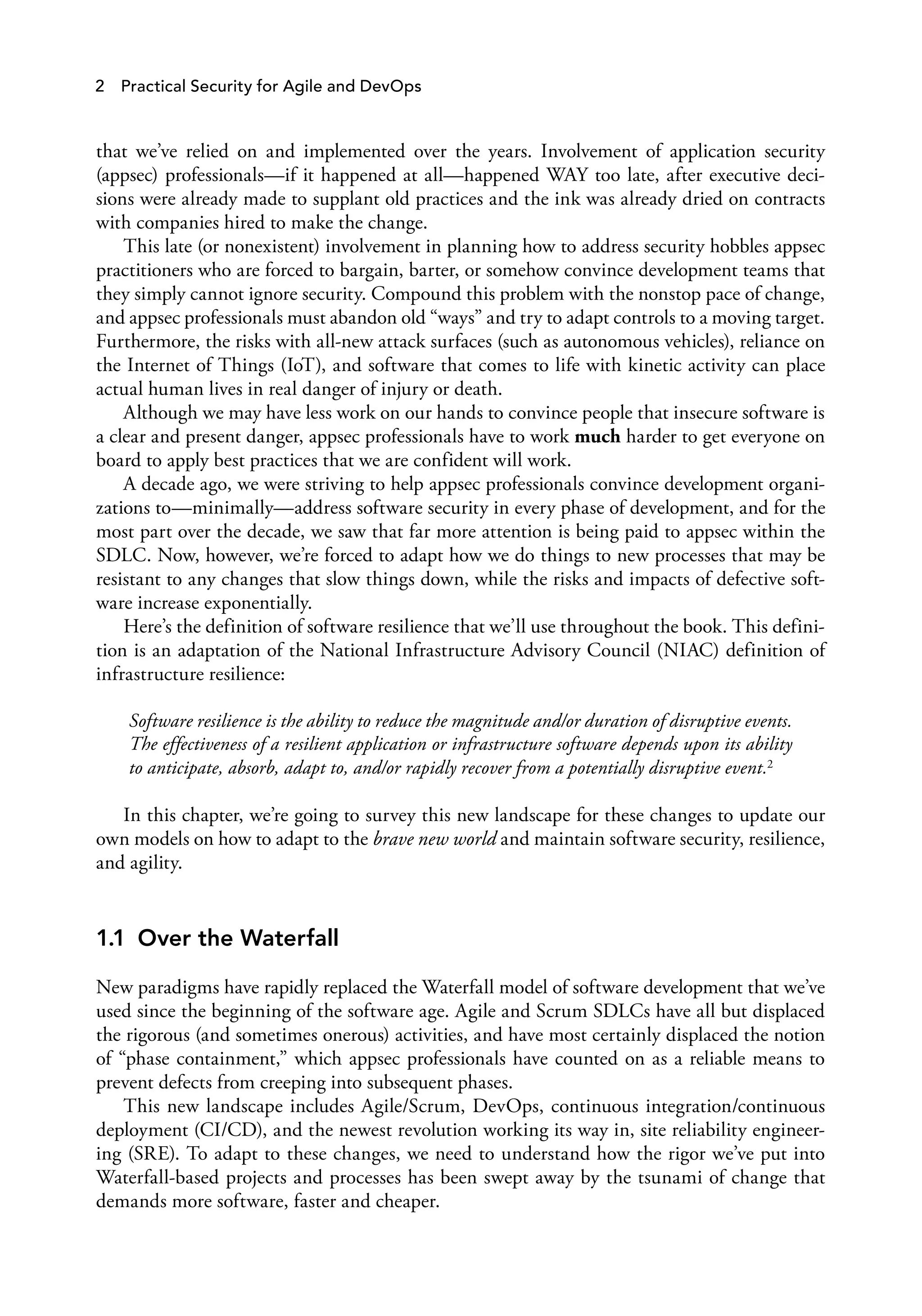 2 Practical Security for Agile and DevOps
that we’ve relied on and implemented over the years. Involvement of application security
(appsec) professionals—if it happened at all—happened WAY too late, after executive deci­
sions were already made to supplant old practices and the ink was already dried on contracts
with companies hired to make the change.
This late (or nonexistent) involvement in planning how to address security hobbles appsec
practitioners who are forced to bargain, barter, or somehow convince development teams that
they simply cannot ignore security. Compound this problem with the nonstop pace of change,
and appsec professionals must abandon old “ways” and try to adapt controls to a moving target.
Furthermore, the risks with all-new attack surfaces (such as autonomous vehicles), reliance on
the Internet of Things (IoT), and software that comes to life with kinetic activity can place
actual human lives in real danger of injury or death.
Although we may have less work on our hands to convince people that insecure software is
a clear and present danger, appsec professionals have to work much harder to get everyone on
board to apply best practices that we are confident will work.
A decade ago, we were striving to help appsec professionals convince development organi­
zations to—minimally—address software security in every phase of development, and for the
most part over the decade, we saw that far more attention is being paid to appsec within the
SDLC. Now, however, we’re forced to adapt how we do things to new processes that may be
resistant to any changes that slow things down, while the risks and impacts of defective soft­
ware increase exponentially.
Here’s the definition of software resilience that we’ll use throughout the book. This defini­
tion is an adaptation of the National Infrastructure Advisory Council (NIAC) definition of
infrastructure resilience:
Software resilience is the ability to reduce the magnitude and/or duration of disruptive events.
The effectiveness of a resilient application or infrastructure software depends upon its ability
to anticipate, absorb, adapt to, and/or rapidly recover from a potentially disruptive event.2
In this chapter, we’re going to survey this new landscape for these changes to update our
own models on how to adapt to the brave new world and maintain software security, resilience,
and agility.
1.1 Over the Waterfall
New paradigms have rapidly replaced the Waterfall model of software development that we’ve
used since the beginning of the software age. Agile and Scrum SDLCs have all but displaced
the rigorous (and sometimes onerous) activities, and have most certainly displaced the notion
of “phase containment,” which appsec professionals have counted on as a reliable means to
prevent defects from creeping into subsequent phases.
This new landscape includes Agile/Scrum, DevOps, continuous integration/continuous
deployment (CI/CD), and the newest revolution working its way in, site reliability engineer­
ing (SRE). To adapt to these changes, we need to understand how the rigor we’ve put into
Waterfall-based projects and processes has been swept away by the tsunami of change that
demands more software, faster and cheaper.
 