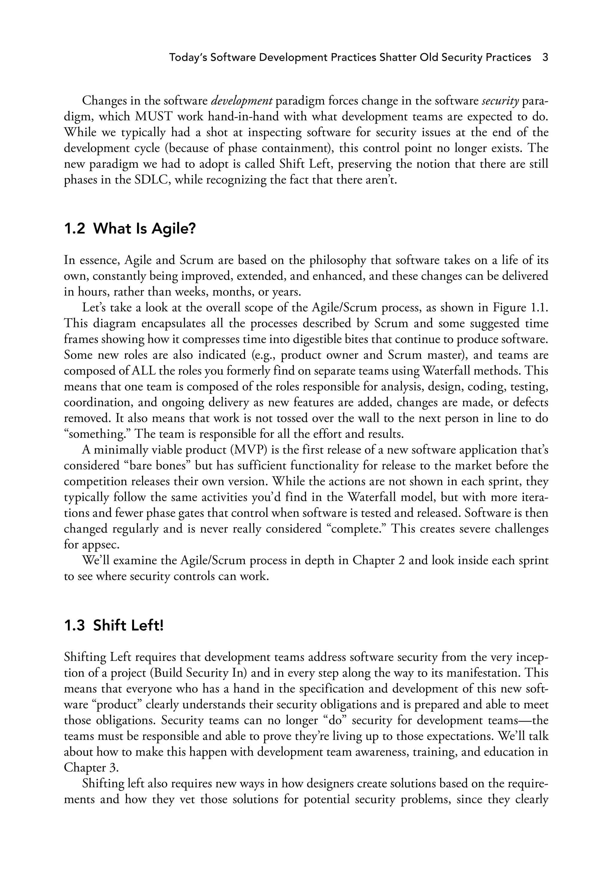 Today’s Software Development Practices Shatter Old Security Practices 3
Changes in the software development paradigm forces change in the software security para­
digm, which MUST work hand-in-hand with what development teams are expected to do.
While we typically had a shot at inspecting software for security issues at the end of the
development cycle (because of phase containment), this control point no longer exists. The
new paradigm we had to adopt is called Shift Left, preserving the notion that there are still
phases in the SDLC, while recognizing the fact that there aren’t.
1.2 What Is Agile?
In essence, Agile and Scrum are based on the philosophy that software takes on a life of its
own, constantly being improved, extended, and enhanced, and these changes can be delivered
in hours, rather than weeks, months, or years.
Let’s take a look at the overall scope of the Agile/Scrum process, as shown in Figure 1.1.
This diagram encapsulates all the processes described by Scrum and some suggested time
frames showing how it compresses time into digestible bites that continue to produce software.
Some new roles are also indicated (e.g., product owner and Scrum master), and teams are
composed of ALL the roles you formerly find on separate teams using Waterfall methods. This
means that one team is composed of the roles responsible for analysis, design, coding, testing,
coordination, and ongoing delivery as new features are added, changes are made, or defects
removed. It also means that work is not tossed over the wall to the next person in line to do
“something.” The team is responsible for all the effort and results.
A minimally viable product (MVP) is the first release of a new software application that’s
considered “bare bones” but has sufficient functionality for release to the market before the
competition releases their own version. While the actions are not shown in each sprint, they
typically follow the same activities you’d find in the Waterfall model, but with more itera­
tions and fewer phase gates that control when software is tested and released. Software is then
changed regularly and is never really considered “complete.” This creates severe challenges
for appsec.
We’ll examine the Agile/Scrum process in depth in Chapter 2 and look inside each sprint
to see where security controls can work.
1.3 Shift Left!
Shifting Left requires that development teams address software security from the very incep­
tion of a project (Build Security In) and in every step along the way to its manifestation. This
means that everyone who has a hand in the specification and development of this new soft­
ware “product” clearly understands their security obligations and is prepared and able to meet
those obligations. Security teams can no longer “do” security for development teams—the
teams must be responsible and able to prove they’re living up to those expectations. We’ll talk
about how to make this happen with development team awareness, training, and education in
Chapter 3.
Shifting left also requires new ways in how designers create solutions based on the require­
ments and how they vet those solutions for potential security problems, since they clearly
 
