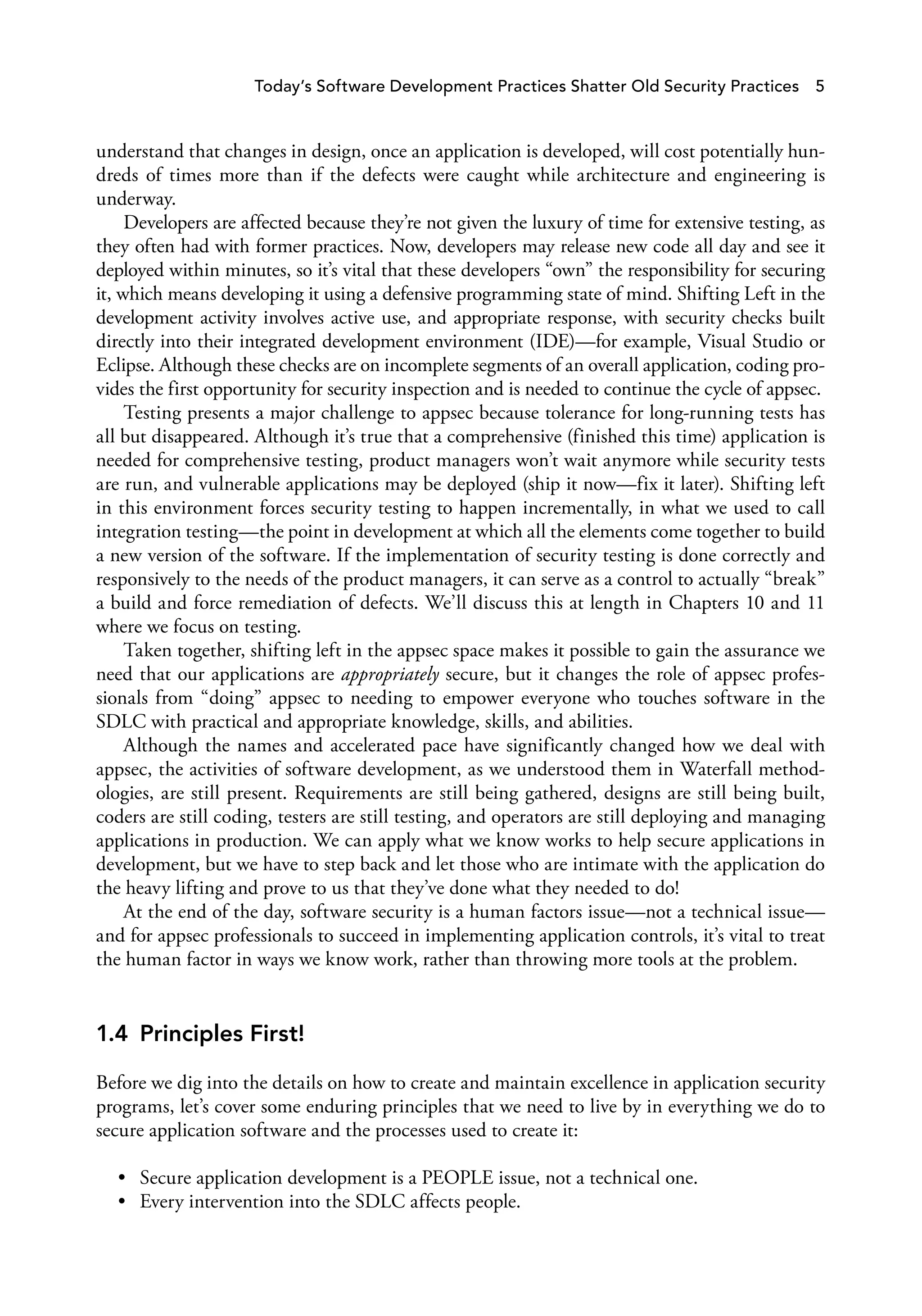 Today’s Software Development Practices Shatter Old Security Practices 5
understand that changes in design, once an application is developed, will cost potentially hun­
dreds of times more than if the defects were caught while architecture and engineering is
underway.
Developers are affected because they’re not given the luxury of time for extensive testing, as
they often had with former practices. Now, developers may release new code all day and see it
deployed within minutes, so it’s vital that these developers “own” the responsibility for securing
it, which means developing it using a defensive programming state of mind. Shifting Left in the
development activity involves active use, and appropriate response, with security checks built
directly into their integrated development environment (IDE)—for example, Visual Studio or
Eclipse. Although these checks are on incomplete segments of an overall application, coding pro­
vides the first opportunity for security inspection and is needed to continue the cycle of appsec.
Testing presents a major challenge to appsec because tolerance for long-running tests has
all but disappeared. Although it’s true that a comprehensive (finished this time) application is
needed for comprehensive testing, product managers won’t wait anymore while security tests
are run, and vulnerable applications may be deployed (ship it now—fix it later). Shifting left
in this environment forces security testing to happen incrementally, in what we used to call
integration testing—the point in development at which all the elements come together to build
a new version of the software. If the implementation of security testing is done correctly and
responsively to the needs of the product managers, it can serve as a control to actually “break”
a build and force remediation of defects. We’ll discuss this at length in Chapters 10 and 11
where we focus on testing.
Taken together, shifting left in the appsec space makes it possible to gain the assurance we
need that our applications are appropriately secure, but it changes the role of appsec profes­
sionals from “doing” appsec to needing to empower everyone who touches software in the
SDLC with practical and appropriate knowledge, skills, and abilities.
Although the names and accelerated pace have significantly changed how we deal with
appsec, the activities of software development, as we understood them in Waterfall method­
ologies, are still present. Requirements are still being gathered, designs are still being built,
coders are still coding, testers are still testing, and operators are still deploying and managing
applications in production. We can apply what we know works to help secure applications in
development, but we have to step back and let those who are intimate with the application do
the heavy lifting and prove to us that they’ve done what they needed to do!
At the end of the day, software security is a human factors issue—not a technical issue—
and for appsec professionals to succeed in implementing application controls, it’s vital to treat
the human factor in ways we know work, rather than throwing more tools at the problem.
1.4 Principles First!
Before we dig into the details on how to create and maintain excellence in application security
programs, let’s cover some enduring principles that we need to live by in everything we do to
secure application software and the processes used to create it:
• Secure application development is a PEOPLE issue, not a technical one.
• Every intervention into the SDLC affects people.
 