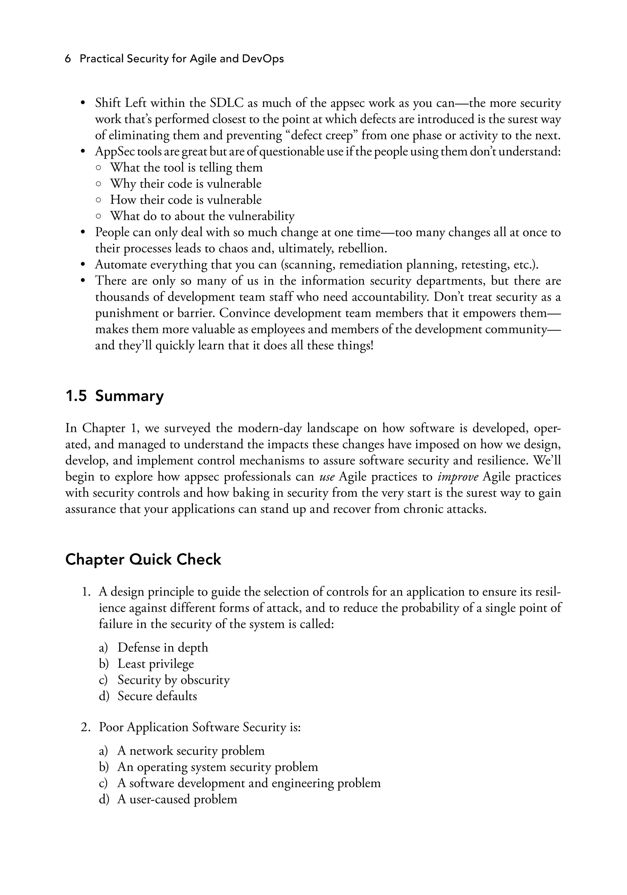 6 Practical Security for Agile and DevOps
• Shift Left within the SDLC as much of the appsec work as you can—the more security
work that’s performed closest to the point at which defects are introduced is the surest way
of eliminating them and preventing “defect creep” from one phase or activity to the next.
• AppSec tools are great but are of questionable use if the people using them don’t understand:
○ What the tool is telling them
○ Why their code is vulnerable
○ How their code is vulnerable
○ What do to about the vulnerability
• People can only deal with so much change at one time—too many changes all at once to
their processes leads to chaos and, ultimately, rebellion.
• Automate everything that you can (scanning, remediation planning, retesting, etc.).
• There are only so many of us in the information security departments, but there are
thousands of development team staff who need accountability. Don’t treat security as a
punishment or barrier. Convince development team members that it empowers them—
makes them more valuable as employees and members of the development community—
and they’ll quickly learn that it does all these things!
1.5 Summary
In Chapter 1, we surveyed the modern-day landscape on how software is developed, oper­
ated, and managed to understand the impacts these changes have imposed on how we design,
develop, and implement control mechanisms to assure software security and resilience. We’ll
begin to explore how appsec professionals can use Agile practices to improve Agile practices
with security controls and how baking in security from the very start is the surest way to gain
assurance that your applications can stand up and recover from chronic attacks.
Chapter Quick Check
1. A design principle to guide the selection of controls for an application to ensure its resil­
ience against different forms of attack, and to reduce the probability of a single point of
failure in the security of the system is called:
a) Defense in depth
b) Least privilege
c) Security by obscurity
d) Secure defaults
2. Poor Application Software Security is:
a) A network security problem
b) An operating system security problem
c) A software development and engineering problem
d) A user-caused problem
 