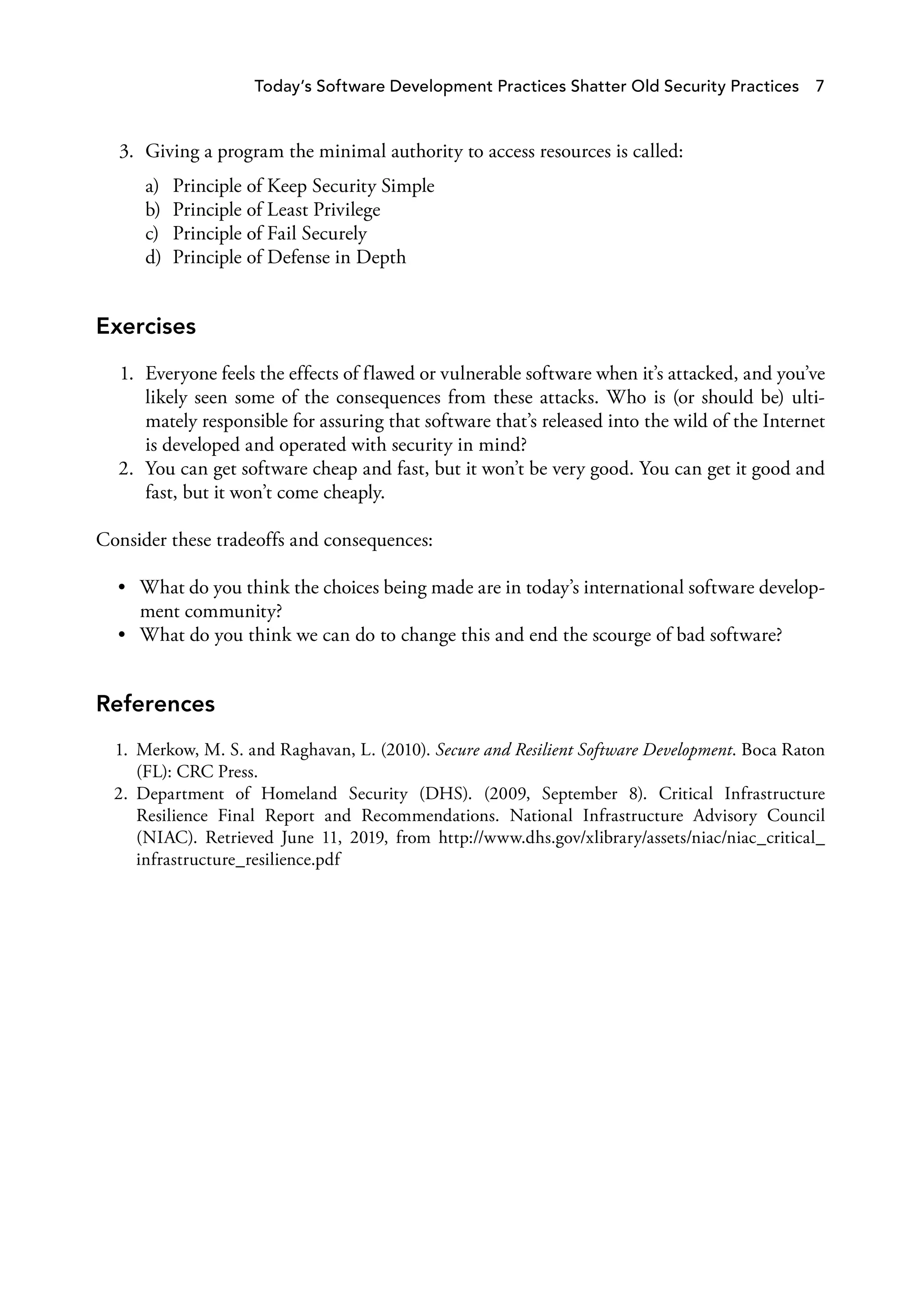 3. Giving a program the minimal authority to access resources is called:
a) Principle of Keep Security Simple
b) Principle of Least Privilege
c) Principle of Fail Securely
d) Principle of Defense in Depth
Exercises
1. Everyone feels the effects of flawed or vulnerable software when it’s attacked, and you’ve
likely seen some of the consequences from these attacks. Who is (or should be) ulti­
mately responsible for assuring that software that’s released into the wild of the Internet
is developed and operated with security in mind?
2. You can get software cheap and fast, but it won’t be very good. You can get it good and
fast, but it won’t come cheaply.
Consider these tradeoffs and consequences:
• What do you think the choices being made are in today’s international software develop­
ment community?
• What do you think we can do to change this and end the scourge of bad software?
References
1. Merkow, M. S. and Raghavan, L. (2010). Secure and Resilient Software Development. Boca Raton
(FL): CRC Press.
2. Department of Homeland Security (DHS). (2009, September 8). Critical Infrastructure
Resilience Final Report and Recommendations. National Infrastructure Advisory Council
(NIAC). Retrieved June 11, 2019, from http://www.dhs.gov/xlibrary/assets/niac/niac_critical_
infrastructure_resilience.pdf
Today’s Software Development Practices Shatter Old Security Practices 7
 