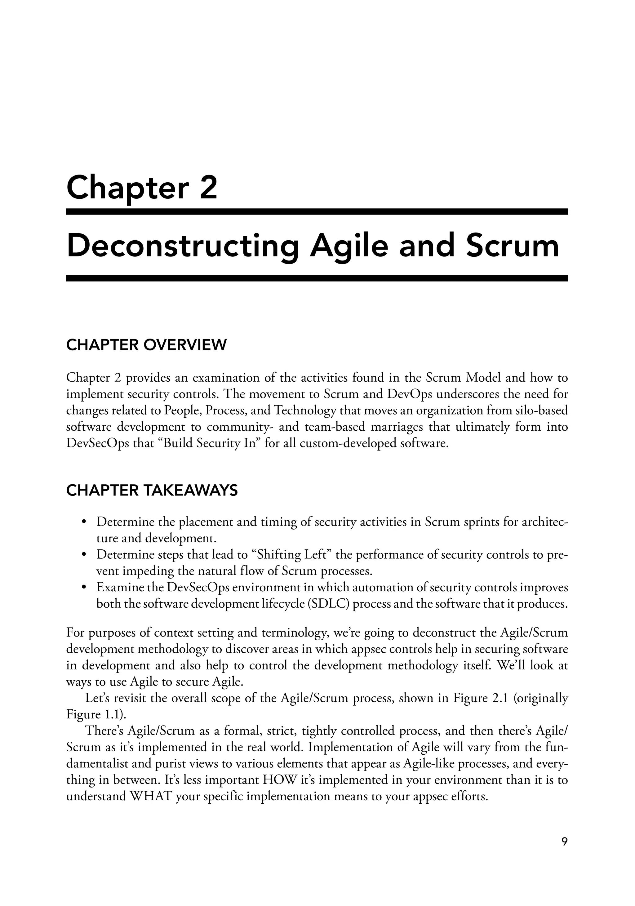 Chapter 2
Deconstructing Agile and Scrum
CHAPTER OVERVIEW
Chapter 2 provides an examination of the activities found in the Scrum Model and how to
implement security controls. The movement to Scrum and DevOps underscores the need for
changes related to People, Process, and Technology that moves an organization from silo-based
software development to community- and team-based marriages that ultimately form into
DevSecOps that “Build Security In” for all custom-developed software.
CHAPTER TAKEAWAYS
• Determine the placement and timing of security activities in Scrum sprints for architec­
ture and development.
• Determine steps that lead to “Shifting Left” the performance of security controls to pre­
vent impeding the natural flow of Scrum processes.
• Examine the DevSecOps environment in which automation of security controls improves
both the software development lifecycle (SDLC) process and the software that it produces.
For purposes of context setting and terminology, we’re going to deconstruct the Agile/Scrum
development methodology to discover areas in which appsec controls help in securing software
in development and also help to control the development methodology itself. We’ll look at
ways to use Agile to secure Agile.
Let’s revisit the overall scope of the Agile/Scrum process, shown in Figure 2.1 (originally
Figure 1.1).
There’s Agile/Scrum as a formal, strict, tightly controlled process, and then there’s Agile/
Scrum as it’s implemented in the real world. Implementation of Agile will vary from the fun­
damentalist and purist views to various elements that appear as Agile-like processes, and every­
thing in between. It’s less important HOW it’s implemented in your environment than it is to
understand WHAT your specific implementation means to your appsec efforts.
9
 