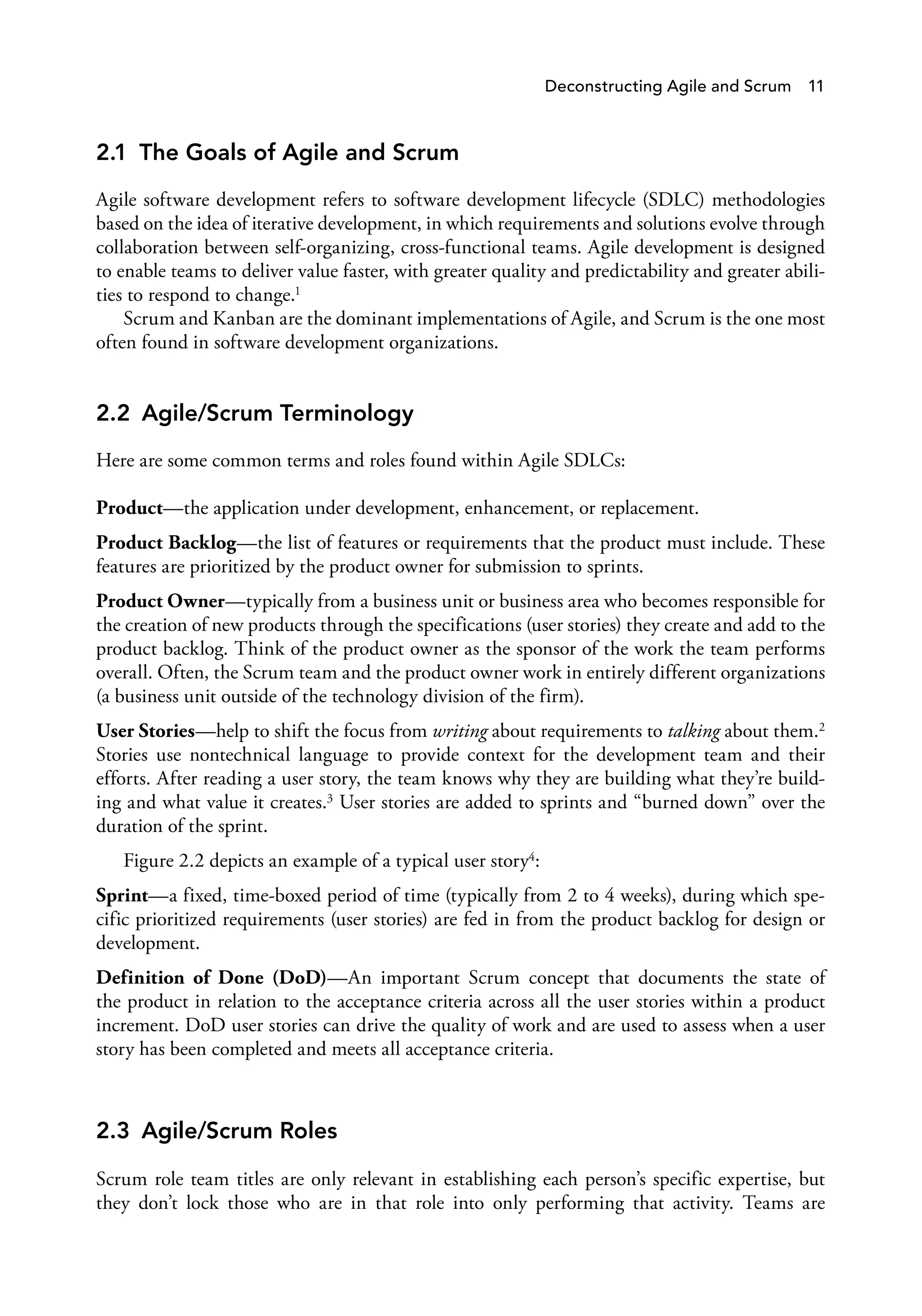 Deconstructing Agile and Scrum 11
2.1 The Goals of Agile and Scrum
Agile software development refers to software development lifecycle (SDLC) methodologies
based on the idea of iterative development, in which requirements and solutions evolve through
collaboration between self-organizing, cross-functional teams. Agile development is designed
to enable teams to deliver value faster, with greater quality and predictability and greater abili­
ties to respond to change.1
Scrum and Kanban are the dominant implementations of Agile, and Scrum is the one most
often found in software development organizations.
2.2 Agile/Scrum Terminology
Here are some common terms and roles found within Agile SDLCs:
Product—the application under development, enhancement, or replacement.
Product Backlog—the list of features or requirements that the product must include. These
features are prioritized by the product owner for submission to sprints.
Product Owner—typically from a business unit or business area who becomes responsible for
the creation of new products through the specifications (user stories) they create and add to the
product backlog. Think of the product owner as the sponsor of the work the team performs
overall. Often, the Scrum team and the product owner work in entirely different organizations
(a business unit outside of the technology division of the firm).
User Stories—help to shift the focus from writing about requirements to talking about them.2
Stories use nontechnical language to provide context for the development team and their
efforts. After reading a user story, the team knows why they are building what they’re build­
ing and what value it creates.3 User stories are added to sprints and “burned down” over the
duration of the sprint.
Figure 2.2 depicts an example of a typical user story4:
Sprint—a fixed, time-boxed period of time (typically from 2 to 4 weeks), during which spe­
cific prioritized requirements (user stories) are fed in from the product backlog for design or
development.
Definition of Done (DoD)—An important Scrum concept that documents the state of
the product in relation to the acceptance criteria across all the user stories within a product
increment. DoD user stories can drive the quality of work and are used to assess when a user
story has been completed and meets all acceptance criteria.
2.3 Agile/Scrum Roles
Scrum role team titles are only relevant in establishing each person’s specific expertise, but
they don’t lock those who are in that role into only performing that activity. Teams are
 
