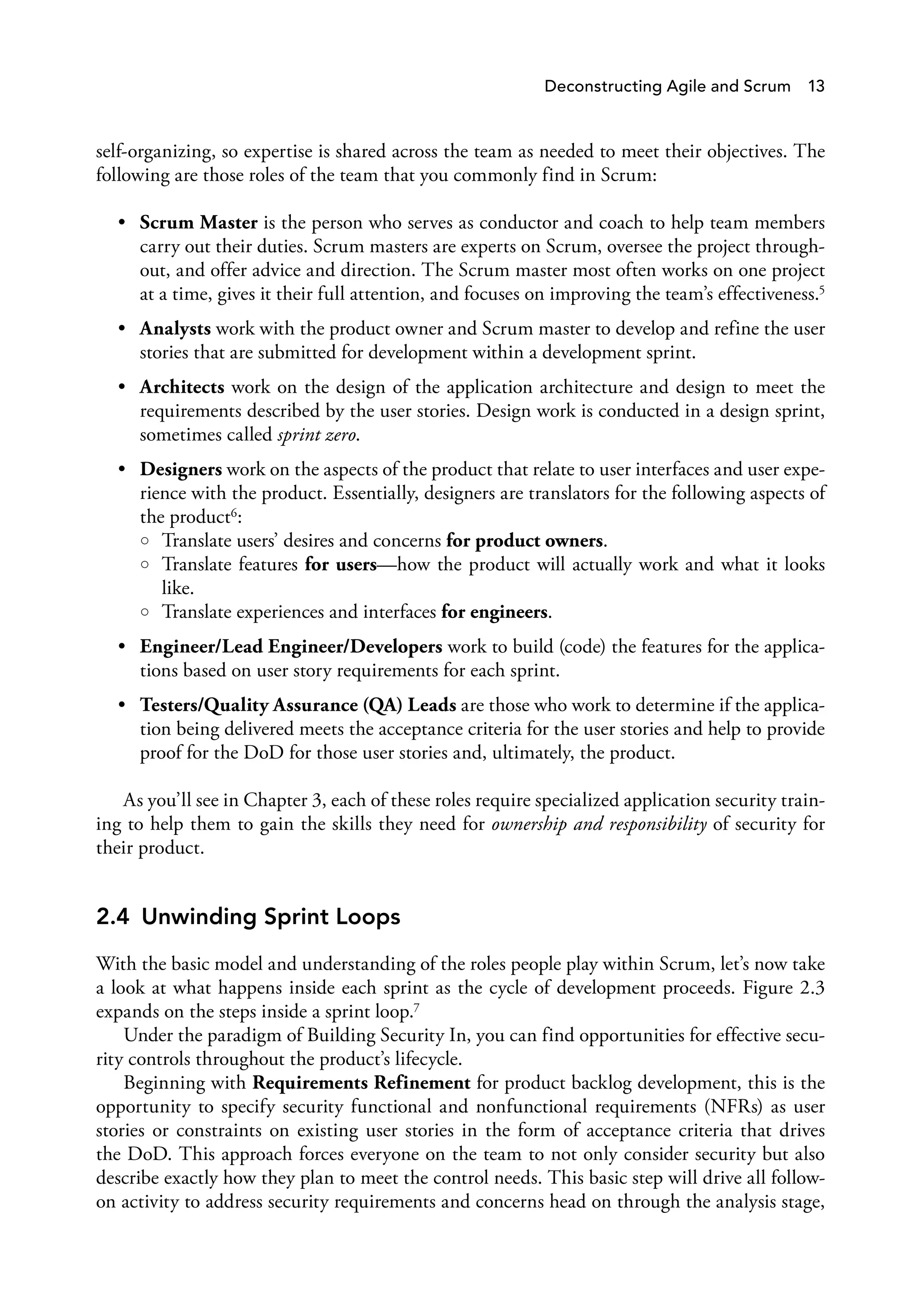 Deconstructing Agile and Scrum 13
self-organizing, so expertise is shared across the team as needed to meet their objectives. The
following are those roles of the team that you commonly find in Scrum:
• Scrum Master is the person who serves as conductor and coach to help team members
carry out their duties. Scrum masters are experts on Scrum, oversee the project through­
out, and offer advice and direction. The Scrum master most often works on one project
at a time, gives it their full attention, and focuses on improving the team’s effectiveness.5
• Analysts work with the product owner and Scrum master to develop and refine the user
stories that are submitted for development within a development sprint.
• Architects work on the design of the application architecture and design to meet the
requirements described by the user stories. Design work is conducted in a design sprint,
sometimes called sprint zero.
• Designers work on the aspects of the product that relate to user interfaces and user expe­
rience with the product. Essentially, designers are translators for the following aspects of
the product6:
○ Translate users’ desires and concerns for product owners.
○ Translate features for users—how the product will actually work and what it looks
like.
○ Translate experiences and interfaces for engineers.
• Engineer/Lead Engineer/Developers work to build (code) the features for the applica­
tions based on user story requirements for each sprint.
• Testers/Quality Assurance (QA) Leads are those who work to determine if the applica­
tion being delivered meets the acceptance criteria for the user stories and help to provide
proof for the DoD for those user stories and, ultimately, the product.
As you’ll see in Chapter 3, each of these roles require specialized application security train­
ing to help them to gain the skills they need for ownership and responsibility of security for
their product.
2.4 Unwinding Sprint Loops
With the basic model and understanding of the roles people play within Scrum, let’s now take
a look at what happens inside each sprint as the cycle of development proceeds. Figure 2.3
expands on the steps inside a sprint loop.7
Under the paradigm of Building Security In, you can find opportunities for effective secu­
rity controls throughout the product’s lifecycle.
Beginning with Requirements Refinement for product backlog development, this is the
opportunity to specify security functional and nonfunctional requirements (NFRs) as user
stories or constraints on existing user stories in the form of acceptance criteria that drives
the DoD. This approach forces everyone on the team to not only consider security but also
describe exactly how they plan to meet the control needs. This basic step will drive all follow-
on activity to address security requirements and concerns head on through the analysis stage,
 