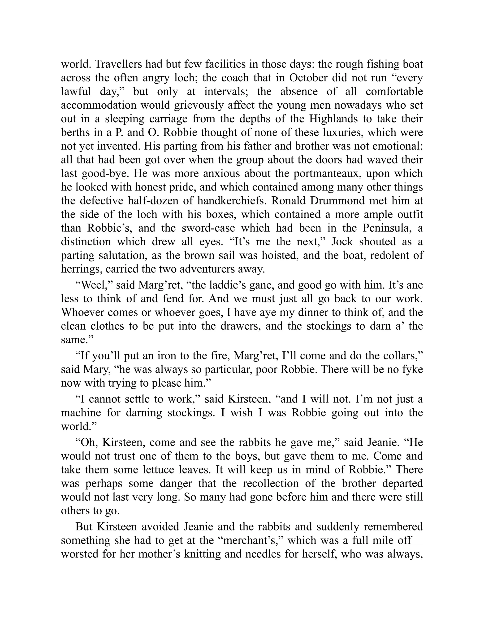 world. Travellers had but few facilities in those days: the rough fishing boat
across the often angry loch; the coach that in October did not run “every
lawful day,” but only at intervals; the absence of all comfortable
accommodation would grievously affect the young men nowadays who set
out in a sleeping carriage from the depths of the Highlands to take their
berths in a P. and O. Robbie thought of none of these luxuries, which were
not yet invented. His parting from his father and brother was not emotional:
all that had been got over when the group about the doors had waved their
last good-bye. He was more anxious about the portmanteaux, upon which
he looked with honest pride, and which contained among many other things
the defective half-dozen of handkerchiefs. Ronald Drummond met him at
the side of the loch with his boxes, which contained a more ample outfit
than Robbie’s, and the sword-case which had been in the Peninsula, a
distinction which drew all eyes. “It’s me the next,” Jock shouted as a
parting salutation, as the brown sail was hoisted, and the boat, redolent of
herrings, carried the two adventurers away.
“Weel,” said Marg’ret, “the laddie’s gane, and good go with him. It’s ane
less to think of and fend for. And we must just all go back to our work.
Whoever comes or whoever goes, I have aye my dinner to think of, and the
clean clothes to be put into the drawers, and the stockings to darn a’ the
same.”
“If you’ll put an iron to the fire, Marg’ret, I’ll come and do the collars,”
said Mary, “he was always so particular, poor Robbie. There will be no fyke
now with trying to please him.”
“I cannot settle to work,” said Kirsteen, “and I will not. I’m not just a
machine for darning stockings. I wish I was Robbie going out into the
world.”
“Oh, Kirsteen, come and see the rabbits he gave me,” said Jeanie. “He
would not trust one of them to the boys, but gave them to me. Come and
take them some lettuce leaves. It will keep us in mind of Robbie.” There
was perhaps some danger that the recollection of the brother departed
would not last very long. So many had gone before him and there were still
others to go.
But Kirsteen avoided Jeanie and the rabbits and suddenly remembered
something she had to get at the “merchant’s,” which was a full mile off—
worsted for her mother’s knitting and needles for herself, who was always,
 